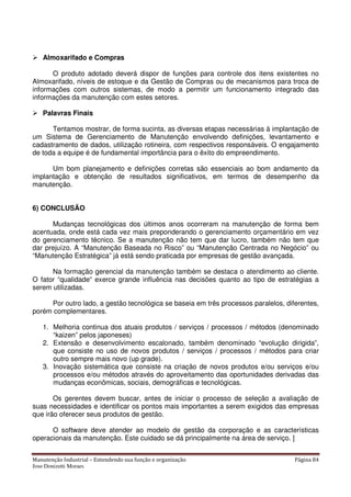 Manutenção Industrial – Entendendo sua função e organização Página 84
Jose Donizetti Moraes
Almoxarifado e Compras
O produto adotado deverá dispor de funções para controle dos itens existentes no
Almoxarifado, níveis de estoque e da Gestão de Compras ou de mecanismos para troca de
informações com outros sistemas, de modo a permitir um funcionamento integrado das
informações da manutenção com estes setores.
Palavras Finais
Tentamos mostrar, de forma sucinta, as diversas etapas necessárias à implantação de
um Sistema de Gerenciamento de Manutenção envolvendo definições, levantamento e
cadastramento de dados, utilização rotineira, com respectivos responsáveis. O engajamento
de toda a equipe é de fundamental importância para o êxito do empreendimento.
Um bom planejamento e definições corretas são essenciais ao bom andamento da
implantação e obtenção de resultados significativos, em termos de desempenho da
manutenção.
6) CONCLUSÃO
Mudanças tecnológicas dos últimos anos ocorreram na manutenção de forma bem
acentuada, onde está cada vez mais preponderando o gerenciamento orçamentário em vez
do gerenciamento técnico. Se a manutenção não tem que dar lucro, também não tem que
dar prejuízo. A “Manutenção Baseada no Risco” ou “Manutenção Centrada no Negócio” ou
“Manutenção Estratégica” já está sendo praticada por empresas de gestão avançada.
Na formação gerencial da manutenção também se destaca o atendimento ao cliente.
O fator “qualidade“ exerce grande influência nas decisões quanto ao tipo de estratégias a
serem utilizadas.
Por outro lado, a gestão tecnológica se baseia em três processos paralelos, diferentes,
porém complementares.
1. Melhoria continua dos atuais produtos / serviços / processos / métodos (denominado
“kaizen” pelos japoneses)
2. Extensão e desenvolvimento escalonado, também denominado “evolução dirigida”,
que consiste no uso de novos produtos / serviços / processos / métodos para criar
outro sempre mais novo (up grade).
3. Inovação sistemática que consiste na criação de novos produtos e/ou serviços e/ou
processos e/ou métodos através do aproveitamento das oportunidades derivadas das
mudanças econômicas, sociais, demográficas e tecnológicas.
Os gerentes devem buscar, antes de iniciar o processo de seleção a avaliação de
suas necessidades e identificar os pontos mais importantes a serem exigidos das empresas
que irão oferecer seus produtos de gestão.
O software deve atender ao modelo de gestão da corporação e as características
operacionais da manutenção. Este cuidado se dá principalmente na área de serviço. ]
 