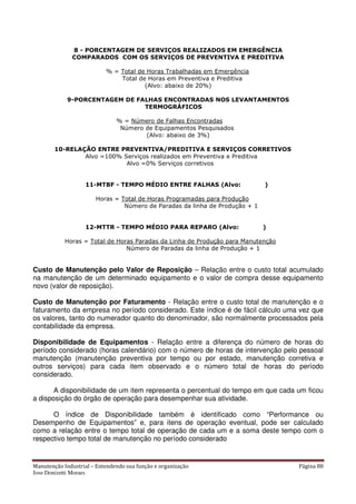 Manutenção Industrial – Entendendo sua função e organização Página 88
Jose Donizetti Moraes
8 - PORCENTAGEM DE SERVIÇOS REALIZADOS EM EMERGÊNCIA
COMPARADOS COM OS SERVIÇOS DE PREVENTIVA E PREDITIVA
% = Total de Horas Trabalhadas em Emergência
Total de Horas em Preventiva e Preditiva
(Alvo: abaixo de 20%)
9-PORCENTAGEM DE FALHAS ENCONTRADAS NOS LEVANTAMENTOS
TERMOGRÁFICOS
% = Número de Falhas Encontradas
Número de Equipamentos Pesquisados
(Alvo: abaixo de 3%)
10-RELAÇÃO ENTRE PREVENTIVA/PREDITIVA E SERVIÇOS CORRETIVOS
Alvo =100% Serviços realizados em Preventiva e Preditiva
Alvo =0% Serviços corretivos
11-MTBF - TEMPO MÉDIO ENTRE FALHAS (Alvo: )
Horas = Total de Horas Programadas para Produção
Número de Paradas da linha de Produção + 1
12-MTTR - TEMPO MÉDIO PARA REPARO (Alvo: )
Horas = Total de Horas Paradas da Linha de Produção para Manutenção
Número de Paradas da linha de Produção + 1
Custo de Manutenção pelo Valor de Reposição – Relação entre o custo total acumulado
na manutenção de um determinado equipamento e o valor de compra desse equipamento
novo (valor de reposição).
Custo de Manutenção por Faturamento - Relação entre o custo total de manutenção e o
faturamento da empresa no período considerado. Este índice é de fácil cálculo uma vez que
os valores, tanto do numerador quanto do denominador, são normalmente processados pela
contabilidade da empresa.
Disponibilidade de Equipamentos - Relação entre a diferença do número de horas do
período considerado (horas calendário) com o número de horas de intervenção pelo pessoal
manutenção (manutenção preventiva por tempo ou por estado, manutenção corretiva e
outros serviços) para cada item observado e o número total de horas do período
considerado.
A disponibilidade de um item representa o percentual do tempo em que cada um ficou
a disposição do órgão de operação para desempenhar sua atividade.
O índice de Disponibilidade também é identificado como “Performance ou
Desempenho de Equipamentos” e, para itens de operação eventual, pode ser calculado
como a relação entre o tempo total de operação de cada um e a soma deste tempo com o
respectivo tempo total de manutenção no período considerado
 