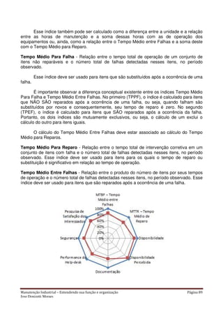 Manutenção Industrial – Entendendo sua função e organização Página 89
Jose Donizetti Moraes
Esse índice também pode ser calculado como a diferença entre a unidade e a relação
entre as horas de manutenção e a soma dessas horas com as de operação dos
equipamentos ou, ainda, como a relação entre o Tempo Médio entre Falhas e a soma deste
com o Tempo Médio para Reparo.
Tempo Médio Para Falha - Relação entre o tempo total de operação de um conjunto de
itens não reparáveis e o número total de falhas detectadas nesses itens, no período
observado.
Esse índice deve ser usado para itens que são substituídos após a ocorrência de uma
falha.
É importante observar a diferença conceptual existente entre os índices Tempo Médio
Para Falha e Tempo Médio Entre Falhas. No primeiro (TPPF), o índice é calculado para itens
que NÃO SÃO reparados após a ocorrência de uma falha, ou seja, quando falham são
substituídos por novos e consequentemente, seu tempo de reparo é zero. No segundo
(TPEF), o índice é calculado para itens que SÃO reparados após a ocorrência da falha.
Portanto, os dois índices são mutuamente exclusivos, ou seja, o cálculo de um exclui o
cálculo do outro para itens iguais.
O cálculo do Tempo Médio Entre Falhas deve estar associado ao cálculo do Tempo
Médio para Reparos.
Tempo Médio Para Reparo - Relação entre o tempo total de intervenção corretiva em um
conjunto de itens com falha e o número total de falhas detectadas nesses itens, no período
observado. Esse índice deve ser usado para itens para os quais o tempo de reparo ou
substituição é significativo em relação ao tempo de operação.
Tempo Médio Entre Falhas - Relação entre o produto do número de itens por seus tempos
de operação e o número total de falhas detectadas nesses itens, no período observado. Esse
índice deve ser usado para itens que são reparados após a ocorrência de uma falha.
 