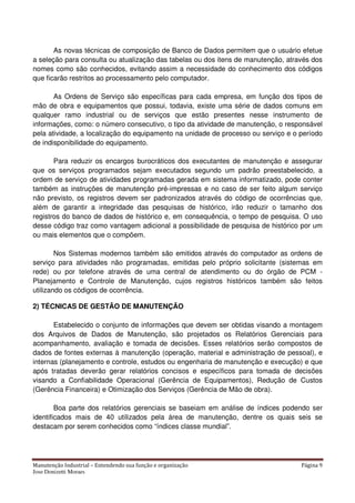 Manutenção Industrial – Entendendo sua função e organização Página 9
Jose Donizetti Moraes
As novas técnicas de composição de Banco de Dados permitem que o usuário efetue
a seleção para consulta ou atualização das tabelas ou dos itens de manutenção, através dos
nomes como são conhecidos, evitando assim a necessidade do conhecimento dos códigos
que ficarão restritos ao processamento pelo computador.
As Ordens de Serviço são específicas para cada empresa, em função dos tipos de
mão de obra e equipamentos que possui, todavia, existe uma série de dados comuns em
qualquer ramo industrial ou de serviços que estão presentes nesse instrumento de
informações, como: o número consecutivo, o tipo da atividade de manutenção, o responsável
pela atividade, a localização do equipamento na unidade de processo ou serviço e o período
de indisponibilidade do equipamento.
Para reduzir os encargos burocráticos dos executantes de manutenção e assegurar
que os serviços programados sejam executados segundo um padrão preestabelecido, a
ordem de serviço de atividades programadas gerada em sistema informatizado, pode conter
também as instruções de manutenção pré-impressas e no caso de ser feito algum serviço
não previsto, os registros devem ser padronizados através do código de ocorrências que,
além de garantir a integridade das pesquisas de histórico, irão reduzir o tamanho dos
registros do banco de dados de histórico e, em consequência, o tempo de pesquisa. O uso
desse código traz como vantagem adicional a possibilidade de pesquisa de histórico por um
ou mais elementos que o compõem.
Nos Sistemas modernos também são emitidos através do computador as ordens de
serviço para atividades não programadas, emitidas pelo próprio solicitante (sistemas em
rede) ou por telefone através de uma central de atendimento ou do órgão de PCM -
Planejamento e Controle de Manutenção, cujos registros históricos também são feitos
utilizando os códigos de ocorrência.
2) TÉCNICAS DE GESTÃO DE MANUTENÇÃO
Estabelecido o conjunto de informações que devem ser obtidas visando a montagem
dos Arquivos de Dados de Manutenção, são projetados os Relatórios Gerenciais para
acompanhamento, avaliação e tomada de decisões. Esses relatórios serão compostos de
dados de fontes externas à manutenção (operação, material e administração de pessoal), e
internas (planejamento e controle, estudos ou engenharia de manutenção e execução) e que
após tratadas deverão gerar relatórios concisos e específicos para tomada de decisões
visando a Confiabilidade Operacional (Gerência de Equipamentos), Redução de Custos
(Gerência Financeira) e Otimização dos Serviços (Gerência de Mão de obra).
Boa parte dos relatórios gerenciais se baseiam em análise de índices podendo ser
identificados mais de 40 utilizados pela área de manutenção, dentre os quais seis se
destacam por serem conhecidos como “índices classe mundial”.
 