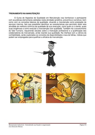 Manutenção Industrial – Entendendo sua função e organização
Jose Donizetti Moraes
TREINAMENTO NA MANUTENÇÃO
O Curso de Aspectos de Qualidade em Manutenção visa familiar
com as práticas elementares adotadas nesta atividade (preditiva, preventiva e corretiva), bem
como com os conceitos básicos de qualidade, situando a manutenção como prestação de
serviços internos, fato que possibilita identificar as car
atividade de melhoria contínua da qualidade de sua execução, como quem é o cliente, quais
suas exigências e como executar a manutenção com qualidade. Também há o envolvimento
do fator humano, requerendo estudos sobre a
colaboradores da manutenção, ainda visando sua qualidade. Na interface com a ciência da
confiabilidade, serão explorados os conceitos de disponibilidade e taxa de falhas, índices que
podem ser empregados para qua
Entendendo sua função e organização
NA MANUTENÇÃO
O Curso de Aspectos de Qualidade em Manutenção visa familiar
com as práticas elementares adotadas nesta atividade (preditiva, preventiva e corretiva), bem
como com os conceitos básicos de qualidade, situando a manutenção como prestação de
serviços internos, fato que possibilita identificar as características que permitam dotar esta
atividade de melhoria contínua da qualidade de sua execução, como quem é o cliente, quais
suas exigências e como executar a manutenção com qualidade. Também há o envolvimento
do fator humano, requerendo estudos sobre a motivação profissional e a qualificação dos
colaboradores da manutenção, ainda visando sua qualidade. Na interface com a ciência da
confiabilidade, serão explorados os conceitos de disponibilidade e taxa de falhas, índices que
podem ser empregados para qualificar a eficácia da manutenção.
Página 93
O Curso de Aspectos de Qualidade em Manutenção visa familiarizar o participante
com as práticas elementares adotadas nesta atividade (preditiva, preventiva e corretiva), bem
como com os conceitos básicos de qualidade, situando a manutenção como prestação de
acterísticas que permitam dotar esta
atividade de melhoria contínua da qualidade de sua execução, como quem é o cliente, quais
suas exigências e como executar a manutenção com qualidade. Também há o envolvimento
motivação profissional e a qualificação dos
colaboradores da manutenção, ainda visando sua qualidade. Na interface com a ciência da
confiabilidade, serão explorados os conceitos de disponibilidade e taxa de falhas, índices que
 
