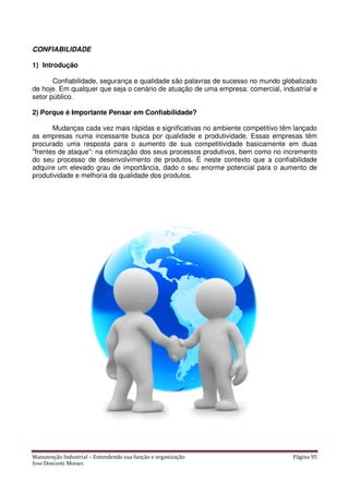 Manutenção Industrial – Entendendo sua função e organização Página 95
Jose Donizetti Moraes
CONFIABILIDADE
1) Introdução
Confiabilidade, segurança e qualidade são palavras de sucesso no mundo globalizado
de hoje. Em qualquer que seja o cenário de atuação de uma empresa: comercial, industrial e
setor público.
2) Porque é Importante Pensar em Confiabilidade?
Mudanças cada vez mais rápidas e significativas no ambiente competitivo têm lançado
as empresas numa incessante busca por qualidade e produtividade. Essas empresas têm
procurado uma resposta para o aumento de sua competitividade basicamente em duas
"frentes de ataque": na otimização dos seus processos produtivos, bem como no incremento
do seu processo de desenvolvimento de produtos. É neste contexto que a confiabilidade
adquire um elevado grau de importância, dado o seu enorme potencial para o aumento de
produtividade e melhoria da qualidade dos produtos.
 