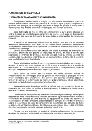 Manutenção Industrial – Entendendo sua função e organização Página 97
Jose Donizetti Moraes
PLANEJAMENTO DE MANUTENÇÃO
1) DEFINIÇÃO DE PLANEJAMENTO DE MANUTENÇÃO
Planejamento de Manutenção é o órgão que basicamente define onde e quando os
serviços de manutenção deverão ser prestados. É também o órgão que procura aprimorar a
qualidade dos serviços de manutenção, reduzindo o tempo de parada e melhorando a
distribuição de mão de obra, evitando a sobrecarga do pessoal mais experiente.
Essa distribuição de mão de obra para planejamento a curto prazo, obedece um
critério de escala de prioridades para atendimento do serviço, sendo esse um dos aspectos
característicos dos sistemas de trabalho de quase todas as organizações de manutenção
industrial.
A existência de prioridades diferenciadas se justifica, uma vez que os trabalhos
necessários de manutenção estão relacionados a defeitos, falhas, manutenção preventiva ou
ainda pequenas modificações em equipamentos ou sistemas de diferentes importâncias para
a produção ou segurança.
Embora teoricamente possa ser adotado um critério automático de atribuições de
prioridades, dificilmente este poderá ser implantado na prática, de modo a atender com
propriedade à dinâmica de produção. Existirão serviços mais ou menos urgentes em
equipamentos importantes; a importância de um equipamento ou sistema não é constante
para condições diferentes de produção.
Assim, admitindo-se a atribuição de prioridades como uma atividade a ser exercida por
pessoas, é notória ser fonte frequente de conflitos entre a manutenção e o usuário do
equipamento; é o ponto nevrálgico do relacionamento entre o planejamento e o órgão de
produção, independentemente do sistema de produção adotado.
Estes pontos de conflito são na maioria das vezes reduzidos através do
estabelecimento de conversação entre os gerente de manutenção e produção, visando
definir prioridades para programação dos serviços; em algumas indústrias adotam-se
também programas de determinação de fatores de programabilidade, fatores estatísticos,
programas computadorizados, sequencias numéricas, etc...
Independentemente de qualquer conflito, é definido que nenhum serviço deverá ser
executado sem uma ordem de serviço; a ordem de serviço é o documento básico para a
prestação do serviço de manutenção.
Uma ordem de serviço inicia-se através de uma solicitação de serviço emitida pelos
responsáveis pelos setores fabris das unidades ao notarem alguma deficiência ou mesmo a
necessidade de alteração de uma máquina ou equipamento ou ainda uma reforma ou
conservação de prédios e armazéns. Esta solicitação de serviço é preenchida em formulário
próprio e encaminhada ao órgão de planejamento de manutenção; este completa os dados
no documento, verifica disponibilidade de máquinas, peças, mão de obra, verbas, prioridade,
etc..., bem como aceita ou rejeita a solução se julgada impertinente.
Sempre que uma solicitação de serviços é rejeitada o planejamento de manutenção
devolve o documento ao emitente indicando claramente o motivo da não aceitação.
 