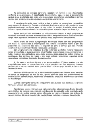 Manutenção Industrial – Entendendo sua função e organização Página 98
Jose Donizetti Moraes
As solicitações de serviços aprovadas recebem um número e são classificadas
conforme a sua prioridade. A classificação de prioridades, aqui, é a que o planejamento
aprova, e não a solicitada, pois existe uma tendência de preencher as solicitações de serviço
sempre com o máximo grau de prioridade, como vimos anteriormente.
O planejamento nesta etapa detalha a obra e estima os homens-hora necessários
para a execução do serviço. Quando profissionais de diversos setores são envolvidos, uma
cópia do documento, na forma agora de uma ordem de serviço, é enviada a cada setor,
indicando quantos homens-hora foram estimados para a execução da parcela do serviço.
Alguns serviços mais complexos ou mais extensos chegam a exigir programação
cautelosa ao nível de detalhe e às vezes redes PERT/CPM para conclusão dos trabalhos em
tempo hábil, e para que o material a ser aplicado esteja disponível no tempo correto.
Assim, a folha de tarefas e programação de serviços é feita; com esta programação
em mãos os supervisores e encarregados dos setores executantes ficam a par dos
problemas, da sequencia das obras e preparam-se para o serviço que será iniciado
escolhendo o pessoal mais indicado e adequado à execução.
Com um planejamento cuidadoso, é ainda nesta fase que todo o material necessário
sai do almoxarifado, já que previamente foi verificada a existência das peças, componentes e
tudo o mais que será aplicado na obra. A não execução desta sequencia poderá implicar na
paralisação dos serviços, às vezes , em fases criticas; ferramentas especiais serão
separadas e colocadas a disposição dos executantes.
No dia exato o serviço é iniciado e, às vezes concluído. Existem serviços que são
executados em horas por um profissional e outros que demoram dias, ocupando diversos
profissionais e setores, e outros ainda que são feitos onde um grupo trabalha após o outro,
sequencialmente.
Assim ao término de cada dia, o pessoal envolvido preenche o relatório diário de horas
ou cartão de apropriação de mão de obra, que irá servir de base para preenchimento de
boletins diários de manutenção, relatório de atividades ou ainda para determinação de custos
de manutenção.
Quando o serviço for concluído, o requisitante será avisado para aceitação, no próprio
formulário utilizado para solicitação.
As ordens de serviço retornam para o planejamento e são encerradas. Dados de custo
com detalhes de homens-hora, material e ainda perda de produção serão levantados pelo
departamento de custos, usando como referência os valores indicados nas ordens de
serviço, boletins diários de manutenção, requisições de materiais e relatórios da produção.
 