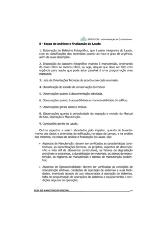 10
B - Etapa de análises e finalização do Laudo
1. Elaboração do Relatório Fotográfico, que é parte integrante do Laudo,
com as classificações das anomalias quanto ao risco e grau de urgência,
além de suas descrições.
2. Disposição do cadastro fotográfico visando à manutenção, ordenando
do mais crítico ao menos crítico, ou seja, daquilo que deve ser feito com
urgência para aquilo que pode estar passível d uma programação mas
espaçada.
3. Lista de Orientações Técnicas de acordo com cada anomalia.
4. Classificação do estado de conservação do imóvel.
5. Observações quanto à documentação solicitada.
6. Observações quanto à acessibilidade e manutenabilidade do edifício.
7. Observações gerais sobre o imóvel.
8. Observações quanto à periodicidade da inspeção e revisão do Manual
de Uso, Operação e Manutenção.
9. Conclusões gerais do Laudo.
Outros aspectos a serem abordados pelo inspetor, quando do levanta-
mento dos dados e anomalias da edificação, na etapa de campo, e na análise
dos mesmos, na etapa de análise e finalização do Laudo, são:
 Aspectos de Manutenção: devem ser verificadas as características cons-
trutivas, as especificações técnicas, os projetos, aspectos de desempe-
nho e vida útil de elementos construtivos, os fatores de degradação
prováveis e existentes, a durabilidade de materiais, os planos de manu-
tenção, os registros de manutenção e rotinas de manutenção existen-
tes;
 Aspectos de Operacionalidade: devem ser verificadas as condições de
manutenção efetivas, condições de operação de sistemas e suas facili-
dades, eventuais abusos de uso relacionados á operação de sistemas,
falta de programação de operações de sistemas e equipamentos e con-
dições seguras de operação;
SERVICON – Administração de Condomínios
GUIA DO SÍNDICO___________________________________________________________________10MANUAL DE LIMPEZA PARA CONDOMÍNIOS______________________________________________10GUIA DE MANUTENÇÃO PREDIAL_______________________________________________________10
 