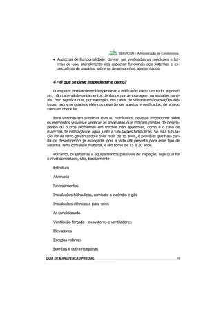 11
11
 Aspectos de Funcionalidade: devem ser verificadas as condições e for-
mas de uso, atendimento aos aspectos funcionais dos sistemas e ex-
pectativas de usuários sobre os desempenhos apresentados.
4 - O que se deve inspecionar e como?
O inspetor predial deverá inspecionar a edificação como um todo, a princí-
pio, não cabendo levantamentos de dados por amostragem ou vistorias parci-
ais. Isso significa que, por exemplo, em casos de vistoria em instalações elé-
tricas, todos os quadros elétricos deverão ser abertos e verificados, de acordo
com um check list.
Para vistorias em sistemas civis ou hidráulicos, deve-se inspecionar todos
os elementos visíveis e verificar as anomalias que indicam perdas de desem-
penho ou outros problemas em trechos não aparentes, como é o caso de
manchas de infiltração de água junto a tubulações hidráulicas. Se esta tubula-
ção for de ferro galvanizado e tiver mais de 15 anos, é provável que haja per-
da de desempenho já avançada, pois a vida útil prevista para esse tipo de
sistema, feito com esse material, é em torno de 15 a 20 anos.
Portanto, os sistemas e equipamentos passíveis de inspeção, seja qual for
o nível contratado, são, basicamente:
Estrutura
Alvenaria
Revestimentos
Instalações hidráulicas, combate a incêndio e gás
Instalações elétricas e pára-raios
Ar condicionado
Ventilação forçada - exaustores e ventiladores
Elevadores
Escadas rolantes
Bombas e outra máquinas
SERVICON – Administração de Condomínios
GUIA DO SÍNDICO___________________________________________________________________11MANUAL DE LIMPEZA PARA CONDOMÍNIOS______________________________________________11GUIA DE MANUTENÇÃO PREDIAL_______________________________________________________11
 