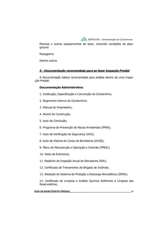 12
Piscinas e outros equipamentos de lazer, incluindo condições de play-
ground
Paisagismo
Dentre outros
5 - Documentação recomendada para se fazer Inspeção Predial
A documentação básica recomendada para análise dentro de uma Inspe-
ção Predial:
Documentação Administrativa:
1. Instituição, Especificação e Convenção do Condomínio;
2. Regimento Interno do Condomínio;
3. Manual do Proprietário;
4. Alvará de Construção;
5. Auto de Conclusão;
6. Programa de Prevenção de Riscos Ambientais (PPRA);
7. Auto de Verificação de Segurança (AVS);
8. Auto de Vistoria do Corpo de Bombeiros (AVCB);
9. Plano de Manutenção e Operação e Controle (PMOC);
10. Selos de Extintores;
11. Relatório de Inspeção Anual de Elevadores (RIA);
12. Certificado de Treinamento de Brigada de Incêndio;
13. Atestado do Sistema de Proteção a Descarga Atmosférica (SPDA);
14. Certificado de Limpeza e Análise Química Referente à Limpeza dos
Reservatórios;
SERVICON – Administração de Condomínios
GUIA DO SÍNDICO___________________________________________________________________12MANUAL DE LIMPEZA PARA CONDOMÍNIOS______________________________________________12GUIA DE MANUTENÇÃO PREDIAL_______________________________________________________12
 