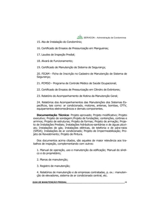13
13
15. Ata de Instalação do Condomínio;
16. Certificado de Ensaios de Pressurização em Mangueiras;
17. Laudos de Inspeção Predial;
18. Alvará de Funcionamento;
19. Certificado de Manutenção de Sistema de Segurança;
20. FICAM - Ficha de Inscrição no Cadastro de Manutenção de Sistema de
Segurança;
21. PCMSO - Programa de Controle Médico de Saúde Ocupacional;
22. Certificado de Ensaios de Pressurização em Cilindro de Extintores;
23. Relatório do Acompanhamento de Rotina da Manutenção Geral;
24. Relatórios dos Acompanhamentos das Manutenções dos Sistemas Es-
pecíficos, tais como: ar condicionado, motores, antenas, bombas, CFTV,
equipamentos eletromecânicos e demais componentes.
Documentação Técnica: Projeto aprovado; Projeto modificativo; Projeto
executivo; Projeto de sondagem;Projeto de fundações; contenções, cortinas e
arrimos; Projeto de estruturas; Projeto de formas; Projeto de armação; Proje-
to de Instalações Prediais; Instalações hidráulicos-sanitárias e de águas pluvi-
ais; Instalações de gás; Instalações elétricas, de telefonia e de pára-raios
(SPDA); Instalações de ar condicionado; Projeto de Impermeabilização; Pro-
jeto de Revestimento; Projeto de Pintura.
Dos documentos acima citados, são aqueles de maior relevância aos tra-
balhos de inspeção, complementando com outros:
1. Manual de operação, uso e manutenção da edificação; Manual do síndi-
co e do proprietário;
2. Planos de manutenção;
3. Registro de manutenção;
4. Relatórios de manutenção e de empresas contratadas, p. ex.: manuten-
ção de elevadores, sistema de ar condicionado central, etc.
SERVICON – Administração de Condomínios
GUIA DO SÍNDICO___________________________________________________________________13MANUAL DE LIMPEZA PARA CONDOMÍNIOS______________________________________________13GUIA DE MANUTENÇÃO PREDIAL_______________________________________________________13
 