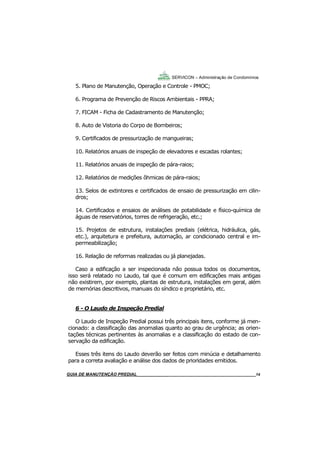 14
5. Plano de Manutenção, Operação e Controle - PMOC;
6. Programa de Prevenção de Riscos Ambientais - PPRA;
7. FICAM - Ficha de Cadastramento de Manutenção;
8. Auto de Vistoria do Corpo de Bombeiros;
9. Certificados de pressurização de mangueiras;
10. Relatórios anuais de inspeção de elevadores e escadas rolantes;
11. Relatórios anuais de inspeção de pára-raios;
12. Relatórios de medições ôhmicas de pára-raios;
13. Selos de extintores e certificados de ensaio de pressurização em cilin-
dros;
14. Certificados e ensaios de análises de potabilidade e físico-química de
águas de reservatórios, torres de refrigeração, etc.;
15. Projetos de estrutura, instalações prediais (elétrica, hidráulica, gás,
etc.), arquitetura e prefeitura, automação, ar condicionado central e im-
permeabilização;
16. Relação de reformas realizadas ou já planejadas.
Caso a edificação a ser inspecionada não possua todos os documentos,
isso será relatado no Laudo, tal que é comum em edificações mais antigas
não existirem, por exemplo, plantas de estrutura, instalações em geral, além
de memórias descritivos, manuais do síndico e proprietário, etc.
6 - O Laudo de Inspeção Predial
O Laudo de Inspeção Predial possui três principais itens, conforme já men-
cionado: a classificação das anomalias quanto ao grau de urgência; as orien-
tações técnicas pertinentes às anomalias e a classificação do estado de con-
servação da edificação.
Esses três itens do Laudo deverão ser feitos com minúcia e detalhamento
para a correta avaliação e análise dos dados de prioridades emitidos.
SERVICON – Administração de Condomínios
GUIA DO SÍNDICO___________________________________________________________________14MANUAL DE LIMPEZA PARA CONDOMÍNIOS______________________________________________14GUIA DE MANUTENÇÃO PREDIAL_______________________________________________________14
 