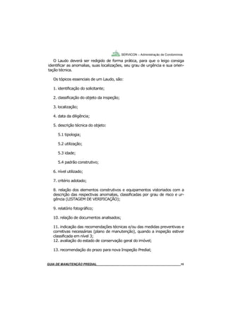 15
15
O Laudo deverá ser redigido de forma prática, para que o leigo consiga
identificar as anomalias, suas localizações, seu grau de urgência e sua orien-
tação técnica.
Os tópicos essenciais de um Laudo, são:
1. identificação do solicitante;
2. classificação do objeto da inspeção;
3. localização;
4. data da diligência;
5. descrição técnica do objeto:
5.1 tipologia;
5.2 utilização;
5.3 idade;
5.4 padrão construtivo;
6. nível utilizado;
7. critério adotado;
8. relação dos elementos construtivos e equipamentos vistoriados com a
descrição das respectivas anomalias, classificadas por grau de risco e ur-
gência (LISTAGEM DE VERIFICAÇÃO);
9. relatório fotográfico;
10. relação de documentos analisados;
11. indicação das recomendações técnicas e/ou das medidas preventivas e
corretivas necessárias (plano de manutenção), quando a inspeção estiver
classificada em nível 3;
12. avaliação do estado de conservação geral do imóvel;
13. recomendação do prazo para nova Inspeção Predial;
SERVICON – Administração de Condomínios
GUIA DO SÍNDICO___________________________________________________________________15MANUAL DE LIMPEZA PARA CONDOMÍNIOS______________________________________________15MANUAL DE LIMPEZA PARA CONDOMÍNIOS______________________________________________15GUIA DE MANUTENÇÃO PREDIAL_______________________________________________________15
 