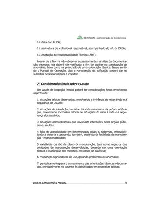 16
14. data do LAUDO;
15. assinatura do profissional responsável, acompanhado do nº. do CREA;
16. Anotação de Responsabilidade Técnica (ART).
Apesar de a Norma não observar expressamente a análise da documenta-
ção entregue, ela deverá ser verificada a fim de auxiliar na constatação de
anomalias, bem como na prescrição de uma orientação técnica. Nesse senti-
do o Manual de Operação, Uso e Manutenção da edificação poderá dar os
subsídios necessários para o inspetor.
7 - Considerações finais sobre o Laudo
Um Laudo de Inspeção Predial poderá ter considerações finais envolvendo
aspectos de:
1. situações críticas observadas, envolvendo a iminência de risco à vida e à
segurança do usuário;
2. situações de interdição parcial ou total de sistemas e da própria edifica-
ção, envolvendo anomalias críticas ou situações de risco à vida e à segu-
rança dos usuários;
3. situações administrativas que envolvam interdições pelos órgãos públi-
cos ou multas;
4. falta de acessibilidade em determinados locais ou sistemas, impossibili-
tando a vistoria e causando, também, ausência de facilidade de manuten-
ção - manutenabilidade;
5. existência ou não de plano de manutenção, bem como registros das
atividades de manutenção desenvolvidas, devendo ser uma orientação
técnica a elaboração dos mesmos, em casos de ausência;
6. mudanças significativas de uso, gerando problemas ou anomalias;
7. periodicamente para o cumprimento das orientações técnicas relaciona-
das, principalmente no tocante ás classificadas em anomalias críticas;
SERVICON – Administração de Condomínios
GUIA DO SÍNDICO___________________________________________________________________16MANUAL DE LIMPEZA PARA CONDOMÍNIOS______________________________________________16GUIA DE MANUTENÇÃO PREDIAL_______________________________________________________16
 