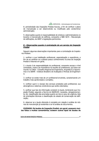 17
17
8. periodicidade das Inspeções Prediais futuras, a fim de verificar o plano
de manutenção a ser desenvolvido ou modificado pelo condomínio/
administração;
9. observações quanto à responsabilidade de síndicos e administradores no
tocante à manutenção de edifícios, consoante a NBR 5674 - Manutenção
de edificações, da ABNT e legislações pertinentes.
8 - Observações quanto à contratação de um serviço de Inspeção
Predial
Seguem algumas observações importantes para a contratação de Inspeto-
res Prediais:
1. verificar a sua habilitação profissional, especialização e experiência, a
fim de se certificar se a pessoa possui conhecimento na área de Inspeção
Predial e Vistorias em geral;
2. o laudo é de responsabilidade do profissional, consoante escopo e nível
contratado, motivo da importância na escolha do profissional, que deve ser
inscrito no CREA - Conselho Regional de Engenharia, Arquitetura e Agrono-
mia e no IBAPE - Instituto Brasileiro de Avaliações e Perícias de Engenhari-
a;
3. verificar se existe mais de um profissional envolvido, caracterizando um
trabalho mais aprofundado e completo;
4. verificar qual é o escopo dos serviços prestados pelo profissional, sua
abrangência e sistemas construtivos que serão vistoriados;
5. verificar que tipo de informação constará no laudo, lembrando que Ins-
peção Predial, segundo a Norma do IBAPE/SP, necessita, obrigatoriamen-
te, de: classificação das anomalias quanto ao risco e grau de urgência, lista
de orientações técnicas e classificação do estado de conservação da edifi-
cação;
6. observar se o laudo oferecido é completo em relação à análise de roti-
nas de manutenção já existentes e se há análise de documentos.
CUIDADO: Os laudos de Inspeção Predial, em geral, possuem mui-
tas fotos e muitos comentários; existem outros tipos de laudos de
SERVICON – Administração de Condomínios
GUIA DO SÍNDICO___________________________________________________________________17MANUAL DE LIMPEZA PARA CONDOMÍNIOS______________________________________________17GUIA DE MANUTENÇÃO PREDIAL_______________________________________________________17
 