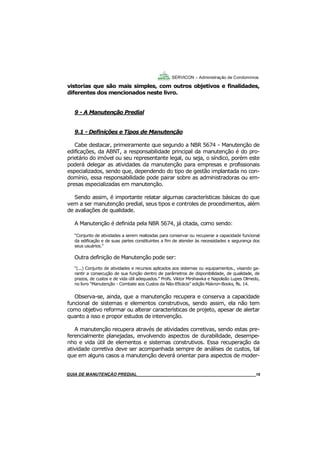 18
GUIA DO SÍNDICO___________________________________________________________________18
SERVICON – Administração de Condomínios
vistorias que são mais simples, com outros objetivos e finalidades,
diferentes dos mencionados neste livro.
9 - A Manutenção Predial
9.1 - Definições e Tipos de Manutenção
Cabe destacar, primeiramente que segundo a NBR 5674 - Manutenção de
edificações, da ABNT, a responsabilidade principal da manutenção é do pro-
prietário do imóvel ou seu representante legal, ou seja, o síndico, porém este
poderá delegar as atividades da manutenção para empresas e profissionais
especializados, sendo que, dependendo do tipo de gestão implantada no con-
domínio, essa responsabilidade pode pairar sobre as administradoras ou em-
presas especializadas em manutenção.
Sendo assim, é importante relatar algumas características básicas do que
vem a ser manutenção predial, seus tipos e controles de procedimentos, além
de avaliações de qualidade.
A Manutenção é definida pela NBR 5674, já citada, como sendo:
“Conjunto de atividades a serem realizadas para conservar ou recuperar a capacidade funcional
da edificação e de suas partes constituintes a fim de atender às necessidades e segurança dos
seus usuários.”
Outra definição de Manutenção pode ser:
“(...) Conjunto de atividades e recursos aplicados aos sistemas ou equipamentos., visando ga-
rantir a consecução de sua função dentro de parâmetros de disponibilidade, de qualidade, de
prazos, de custos e de vida útil adequados.” Profs. Viktor Mirshawka e Napoleão Lupes Olmedo,
no livro “Manutenção - Combate aos Custos da Não-Eficácia” edição Makron-Books, fls. 14.
Observa-se, ainda, que a manutenção recupera e conserva a capacidade
funcional de sistemas e elementos construtivos, sendo assim, ela não tem
como objetivo reformar ou alterar características de projeto, apesar de alertar
quanto a isso e propor estudos de intervenção.
A manutenção recupera através de atividades corretivas, sendo estas pre-
ferencialmente planejadas, envolvendo aspectos de durabilidade, desempe-
nho e vida útil de elementos e sistemas construtivos. Essa recuperação da
atividade corretiva deve ser acompanhada sempre de análises de custos, tal
que em alguns casos a manutenção deverá orientar para aspectos de moder-
MANUAL DE LIMPEZA PARA CONDOMÍNIOS______________________________________________18GUIA DE MANUTENÇÃO PREDIAL_______________________________________________________18
 