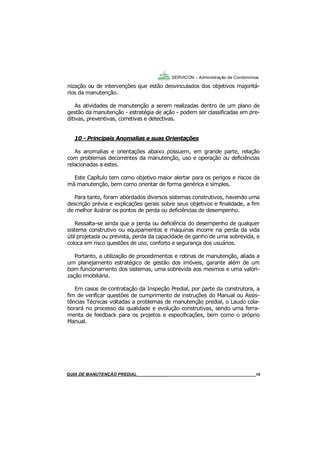 19
19
GUIA DO SÍNDICO___________________________________________________________________19
SERVICON – Administração de Condomínios
nização ou de intervenções que estão desvinculados dos objetivos majoritá-
rios da manutenção.
As atividades de manutenção a serem realizadas dentro de um plano de
gestão da manutenção - estratégia de ação - podem ser classificadas em pre-
ditivas, preventivas, corretivas e detectivas.
10 - Principais Anomalias e suas Orientações
As anomalias e orientações abaixo possuem, em grande parte, relação
com problemas decorrentes da manutenção, uso e operação ou deficiências
relacionadas a estes.
Este Capítulo tem como objetivo maior alertar para os perigos e riscos da
má manutenção, bem como orientar de forma genérica e simples.
Para tanto, foram abordados diversos sistemas construtivos, havendo uma
descrição prévia e explicações gerais sobre seus objetivos e finalidade, a fim
de melhor ilustrar os pontos de perda ou deficiências de desempenho.
Ressalta-se ainda que a perda ou deficiência do desempenho de qualquer
sistema construtivo ou equipamentos e máquinas incorre na perda da vida
útil projetada ou prevista, perda da capacidade de ganho de uma sobrevida, e
coloca em risco questões de uso, conforto e segurança dos usuários.
Portanto, a utilização de procedimentos e rotinas de manutenção, aliada a
um planejamento estratégico de gestão dos imóveis, garante além de um
bom funcionamento dos sistemas, uma sobrevida aos mesmos e uma valori-
zação imobiliária.
Em casos de contratação da Inspeção Predial, por parte da construtora, a
fim de verificar questões de cumprimento de instruções do Manual ou Assis-
tências Técnicas voltadas a problemas de manutenção predial, o Laudo cola-
borará no processo da qualidade e evolução construtivas, sendo uma ferra-
menta de feedback para os projetos e especificações, bem como o próprio
Manual.
MANUAL DE LIMPEZA PARA CONDOMÍNIOS______________________________________________19GUIA DE MANUTENÇÃO PREDIAL_______________________________________________________19
 
