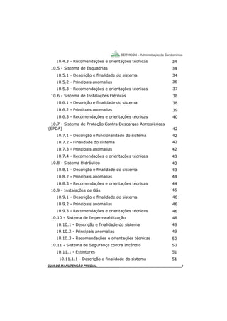 2
SERVICON – Administração de Condomínios
GUIA DO SÍNDICO_____________________________________________________________________2
10.4.3 - Recomendações e orientações técnicas
10.5 - Sistema de Esquadrias
10.5.1 - Descrição e finalidade do sistema
10.5.2 - Principais anomalias
10.5.3 - Recomendações e orientações técnicas
10.6 - Sistema de Instalações Elétricas
10.6.1 - Descrição e finalidade do sistema
10.6.2 - Principais anomalias
10.6.3 - Recomendações e orientações técnicas
10.7 - Sistema de Proteção Contra Descargas Atmosféricas
(SPDA)
10.7.1 - Descrição e funcionalidade do sistema
10.7.2 - Finalidade do sistema
10.7.3 - Principais anomalias
10.7.4 - Recomendações e orientações técnicas
10.8 - Sistema Hidráulico
10.8.1 - Descrição e finalidade do sistema
10.8.2 - Principais anomalias
10.8.3 - Recomendações e orientações técnicas
10.9 - Instalações de Gás
10.9.1 - Descrição e finalidade do sistema
10.9.2 - Principais anomalias
10.9.3 - Recomendações e orientações técnicas
10.10 - Sistema de Impermeabilização
10.10.1 - Descrição e finalidade do sistema
10.10.2 - Principais anomalias
10.10.3 - Recomendações e orientações técnicas
10.11 - Sistema de Segurança contra Incêndio
10.11.1 - Extintores
10.11.1.1 - Descrição e finalidade do sistema
GUIA DE MANUTENÇÃO PREDIAL_______________________________________________________2
34
34
34
36
37
38
38
39
40
42
42
42
42
43
43
43
44
44
46
46
46
46
48
48
49
50
50
51
51
 