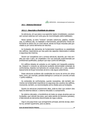 20
GUIA DO SÍNDICO___________________________________________________________________20
SERVICON – Administração de Condomínios
10.1 - Sistema Estrutural
10.1.1 - Descrição e finalidade do sistema
As estruturas, em que pese a sua aparente rigidez (imobilidade), caracteri-
zam sempre sistemas com certo grau de movimentação (deformabilidade).
Nesse sentido, os bens “imóveis” (simples coberturas, galpões, residên-
cias, ou edifícios) são, na realidade e internamente, parcialmente móveis de-
formando-se dentro de um nível natural, devido às forças induzidas pela gra-
vidade ou por outros elementos da natureza.
As fundações são elementos de fundamental importância na estabilidade
dos edifícios, respondendo por boa parte dos aspectos relacionados à solidez
e segurança dos mesmos.
Devem ser compatíveis com o arranjo estrutural, devendo, por mais sim-
ples que seja a obra, ser projetadas e ter sua execução supervisionada por
profissionais qualificados, qualquer que seja o porte da edificação.
Em edifícios dotados de subsolos ou em regiões com topografia acidenta-
da, integram o conjunto as estruturas auxiliares denominadas contenção de
confrontantes. Estando normalmente em contato direto com o solo, resistem
basicamente às forças horizontais da terra e das águas subterrâneas.
Essas estruturas auxiliares são constituídas de muros de arrimo de vários
tipos, como, por exemplo, paredes-diafragma e cortinas em concreto armado
+ perfis metálicos.
As contenções de confrontantes, quando necessárias, são também ele-
mentos de fundamental importância na segurança dos usuários dos edifícios,
merecendo, também, as recomendações acima citadas para as fundações.
Quanto às estruturas propriamente ditas, pode-se dizer que existem dois
tipos de sistemas básicos: o sistema reticulado e o autoportante.
No sistema reticulado, a transferência de todas as cargas atuantes para as
fundações, quer através dos pisos, quer pelos painéis de alvenaria (paredes),
é feita através de elementos denominados de vigas e pilares.
Viga é uma peça linear cujo carregamento principal, advindo da laje, distri-
bui-se, também igualmente, para os pilares.
MANUAL DE LIMPEZA PARA CONDOMÍNIOS______________________________________________20GUIA DE MANUTENÇÃO PREDIAL_______________________________________________________20
 