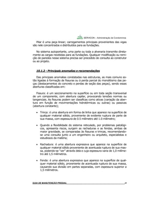 21
21
GUIA DO SÍNDICO___________________________________________________________________21
SERVICON – Administração de Condomínios
Pilar é uma peça linear; carregamentos principais provenientes das vigas
são nele concentrados e distribuídos para as fundações.
No sistema autoportante, uma parte ou toda a alvenaria transmite direta-
mente as cargas recebidas para as fundações. Qualquer modificação ou remi-
ção de paredes nesse sistema precisa ser precedido de consulta ao construtor
ou ao projeto.
10.1.2 - Principais anomalias e recomendações
Das principais anomalias constatadas nas estruturas, as mais comuns es-
tão ligadas à formação de fissuras ou à perda parcial do monolitismo das pe-
ças (destacamentos do concreto e perdas de seção das peças), sendo essas
aberturas classificadas em:
Fissura: é um seccionamento na superfície ou em toda seção transversal
de um componente, com abertura capilar, provocando tensões normas ou
tangenciais. As fissuras podem ser classificas como ativas (variação da aber-
tura em função de movimentações hidrotérmicas ou outras) ou passivas
(abertura constante);
 Trinca: é uma abertura em forma de linha que aparece na superfície de
qualquer material sólido, proveniente de evidente ruptura de parte de
sua massa, com espessura de 0.5 milímetro até 1.0 milímetro;
 Quando a flexibilidade do sistema reticulado, por problemas patológi-
cos, apresenta riscos, surgem as rachaduras e as fendas, ambas de
maior gravidade, se comparadas às fissuras e trincas, recomendando-
se uma consulta junto a um engenheiro ou arquiteto, especialistas e
estudiosos da matéria;
 Rachadura: é uma abertura expressiva que aparece na superfície de
qualquer material sólido proveniente de acentuada ruptura de sua mas-
sa, podendo-se “ver” através dela e cuja espessura varia de 1,0 milíme-
tro até 1,5 milímetros.
 Fenda: é uma abertura expressiva que aparece na superfície de qual-
quer material sólido, proveniente de acentuada ruptura de sua massa,
causando sua divisão em partes separadas, com espessura superior a
1,5 milímetros.
MANUAL DE LIMPEZA PARA CONDOMÍNIOS______________________________________________21GUIA DE MANUTENÇÃO PREDIAL_______________________________________________________21
 