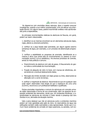22
GUIA DO SÍNDICO___________________________________________________________________22
SERVICON – Administração de Condomínios
Ao deparar-se com anomalias dessa natureza, deve o inspetor procurar
investigá-las, visando a sua melhor caracterização, a fim de efetuar sua orien-
tação técnica. Em alguns casos, poderá recomendar análises mais aprofunda-
das junto a especialistas.
As principais recomendações relativas às aberturas de fissuras, em geral,
podem ser assim relacionadas:
1. identificar se as mesmas encontram-se em elementos estruturais (lajes,
vigas, pilares ou alvenaria portante);
2. verificar se a peça lesada está submetida, por algum agente externo
(presença de água, por exemplo), a um processo de deterioração progres-
siva;
3. verificar a estabilidade ou progresso da anomalia, identificando se a
mesma é ativa (que ainda está se movimentando) ou passiva (a movi-
mentação ocorreu e já se estabilizou). Há diversos processos de controle,
sendo os mais práticos e comuns:
 Preenchimento da abertura com selo de gesso. O fissuramento do ges-
so indica a continuidade da movimentação;
 Fixação de plaqueta de vidro no local, com marcas de referências, ob-
servando-se o eventual deslocamento desta;
 Marcação dos limites da lesão com lápis grosso ou tinta, observando-se
alteração com o correr do tempo;
4. verificar a magnitude da abertura. Recomenda-se que em qualquer caso
onde sejam observadas mais largas do que a espessura de uma unha
(0,5mm), recorra-se a um profissional habilitado e qualificado.
Outras anomalias importantes e comuns às estruturas em concreto arma-
do estão relacionadas à forma de sua conservação, além de aspectos da ex-
posição ambiental dos elementos, sendo que, em ambientes litorâneos, a a-
gressividade às estruturas de concreto é maior devido à presença dos íons
cloretos no ar, derivados da situação marinha.
Vale a pena destacar que não só estruturas junto a ambientes marinhos
podem ser mais agredidas pela ação do cloro; os reservatórios de água nas
edificações também estão submetidos a esta agressividade. Sendo que é co-
mum haver problemas de corrosão em lajes superiores, ou paredes, com ex-
MANUAL DE LIMPEZA PARA CONDOMÍNIOS______________________________________________22GUIA DE MANUTENÇÃO PREDIAL_______________________________________________________22
 