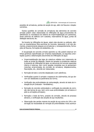 23
23
GUIA DO SÍNDICO___________________________________________________________________23
SERVICON – Administração de Condomínios
posições de armaduras, perdas de secção de aço, além de fissuras e despla-
camentos.
Outras questões de corrosão de armaduras dos elementos de concreto
armado podem estar relacionadas às infiltrações de água provenientes de
deficiências ou inexistência de sistema de impermeabilização em jardineiras,
áreas externas de edifícios com subsolos, reservatórios de água, juntas de
dilatação estrutural, etc.
No tocante às infiltrações de águas, sejam elas pluviais ou potáveis, alte-
ram as características físico-químicas do concreto, abaixando o pH dos ele-
mentos, proporcionando ataques as armaduras e, conseqüentemente, forma-
ções de fissuras, formações de estalactites, etc.
A recuperação de concreto armado aparente ou não poderá observar em
linhas genéricas especificadas por empresa especializada, as seguintes orien-
tações quanto a deteriorações decorrentes de infiltrações de água:
 Impermeabilização das lajes de cobertura refeitas com tratamento de
todas as juntas de dilatação. Depois de sanados os problemas relativos
à presença de infiltrações de água, as estruturas de concreto aparentes
interna e externas, bem como aquelas revestidas que já apresentam
manchas amarronzadas da corrosão de armadura, desplacamentos,
fissurações, etc., deverão ser restauradas;
 Remoção de todo o concreto desplacado e sem aderência;
 Verificações quanto à camada e espessura de cobrimentos, tal que de-
vem ser obedecidos os parâmetros da norma;
 Verificação das profundidades de carbonatação, através de teste de in-
dicação de pH (indicador - fenoftaleína);
 Remoção do concreto carbonatado e verificação da extensão da corro-
são das barras de aço, bem como suas profundidades (só armadura d
pele ou armações principais);
 Remoção o óxido de ferro, produto da corrosão, através de processo
abrasivo, e verificação das secções de aço resultantes;
 Observação das perdas maiores de secção de aço acima de 10% e ob-
servação da necessidade de remoção de profundidades muito acentua-
MANUAL DE LIMPEZA PARA CONDOMÍNIOS______________________________________________23GUIA DE MANUTENÇÃO PREDIAL_______________________________________________________23
 
