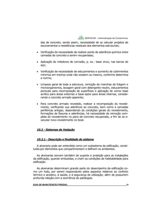24
GUIA DO SÍNDICO___________________________________________________________________24
SERVICON – Administração de Condomínios
das de concreto, sendo assim, necessidade de se calcular projetos de
escoramentos e resistências residuais dos elementos estruturais;
 Verificação de necessidade de realizar ponte de aderência química entre
camadas de concreto a serem recuperadas;
 Aplicação de inibidores de corrosão, p. ex.: base zinco, nas barras de
aço;
 Verificação de necessidade de estucamentos e aumento de cobrimentos
mínimos em trechos onde não existem os mesmo, conforme determina
a norma;
 Limpeza geral de toda a estrutura, remoção de manchas de fuligem e
microorganismos, lavagem geral com detergente neutro, estucamentos
pontuais para recomposição de superfícies e aplicação de verniz base
acrílico para áreas externas e base epóxi para áreas internas, conside-
rando o concreto armado aparente;
 Para concreto armado revestido, realizar a recomposição do revesti-
mento, verificando sua aderência ao concreto, bem como a camadas
periféricas antigas; dependendo da condições gerais do revestimento,
formações de fissuras e aderências, há necessidade de remoção com-
pleta do revestimento no pano de concreto recuperado, a fim de se e-
xecutar novo revestimento no local.
10.2 - Sistemas de Vedação
10.2.1 - Descrição e finalidade do sistema
A alvenaria pode ser entendida como um subsistema da edificação, consti-
tuída por elementos que compartimentam e definem os ambientes.
As alvenarias servem também de suporte e proteção para as instalações
da edificação, quando embutidas, e criam as condições de habitabilidade para
edificação.
As alvenarias determinam grande parte do desempenho da edificação co-
mo um todo, por serem responsáveis pelos aspectos relativos ao conforto
térmico e acústico, à saúde, e à segurança de utilização; além de possuírem
profunda relação com a ocorrência de patologias.
MANUAL DE LIMPEZA PARA CONDOMÍNIOS______________________________________________24GUIA DE MANUTENÇÃO PREDIAL_______________________________________________________24
 