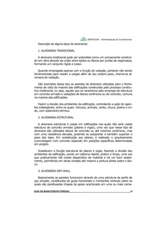 25
25
GUIA DO SÍNDICO___________________________________________________________________25
SERVICON – Administração de Condomínios
Descrição de alguns tipos de alvenarias:
1. ALVENARIA TRADICIONAL
A alvenaria tradicional pode ser entendida como um componente construí-
do em obra através da união entre tijolos ou blocos por juntas de argamassa,
formando um conjunto rígido e coeso.
Quando empregada apenas com a função de vedação, portanto não sendo
dimensionada para resistir a cargas além de seu próprio peso, chama-se al-
venaria de vedação.
São exemplos desse tipo as paredes de alvenaria utilizadas para o fecha-
mento de vãos da maioria das edificações construídas pelo processo constru-
tivo tradicional, ou seja, aquele que se caracteriza pelo emprego de estrutura
em concreto armado e vedações de blocos cerâmicos ou de concreto, comuns
na maioria das edificações.
Fazem a divisão dos ambientes da edificação, controlando a ação de agen-
tes indesejáveis, entre os quais: intrusos, animais, vento, chuva, poeira e ruí-
do, com isolamento térmico.
2. ALVENARIA ESTRUTURAL
A alvenaria estrutural é usada em edificações nas quais não será usada
estrutura de concreto armado (pilares e vigas), uma vez que nesse tipo de
alvenaria são utilizados blocos de concreto ou até mesmos cerâmicos, mas
com uma resistência elevada, podendo se autoportar e também suportar o
peso das lajes. Em substituição aos pilares, é realizado o grauteamento
(concretagem com concreto especial) em posições específicas determinadas
em projeto.
Substituem a função estrutural de pilares e vigas, fazendo a divisão dos
ambientes da edificação, sendo um sistema rápido, pratico e limpo, uma vez
que praticamente não existe desperdício de material e há um bom acaba-
mento, permitindo em obras simples até mesmo a pintura direta sobre o blo-
co.
3. ALVENARIA DRY-WALL
Basicamente as paredes funcionam através de uma estrutura de perfis de
aço zincado, constituídos de guias horizontais e montantes verticais sobre os
quais são parafusadas chapas de gesso acartonado em uma ou mais cama-
MANUAL DE LIMPEZA PARA CONDOMÍNIOS______________________________________________25GUIA DE MANUTENÇÃO PREDIAL_______________________________________________________25
 