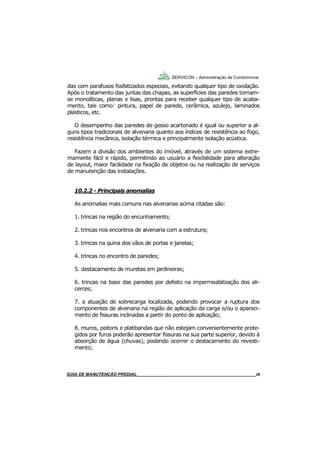26
GUIA DO SÍNDICO___________________________________________________________________26
SERVICON – Administração de Condomínios
das com parafusos fosfatizados especiais, evitando qualquer tipo de oxidação.
Após o tratamento das juntas das chapas, as superfícies das paredes tornam-
se monolíticas, planas e lisas, prontas para receber qualquer tipo de acaba-
mento, tais como: pintura, papel de parede, cerâmica, azulejo, laminados
plásticos, etc.
O desempenho das paredes de gesso acartonado é igual ou superior a al-
guns tipos tradicionais de alvenaria quanto aos índices de resistência ao fogo,
resistência mecânica, isolação térmica e principalmente isolação acústica.
Fazem a divisão dos ambientes do imóvel, através de um sistema extre-
mamente fácil e rápido, permitindo ao usuário a flexibilidade para alteração
de layout, maior facilidade na fixação de objetos ou na realização de serviços
de manutenção das instalações.
10.2.2 - Principais anomalias
As anomalias mais comuns nas alvenarias acima citadas são:
1. trincas na região do encunhamento;
2. trincas nos encontros de alvenaria com a estrutura;
3. trincas na quina dos vãos de portas e janelas;
4. trincas no encontro de paredes;
5. destacamento de muretas em jardineiras;
6. trincas na base das paredes por defeito na impermeabilização dos ali-
cerces;
7. a atuação de sobrecarga localizada, podendo provocar a ruptura dos
componentes de alvenaria na região de aplicação da carga e/ou o apareci-
mento de fissuras inclinadas a partir do ponto de aplicação;
8. muros, peitoris e platibandas que não estejam convenientemente prote-
gidos por furos poderão apresentar fissuras na sua parte superior, devido à
absorção de água (chuvas), podendo ocorrer o destacamento do revesti-
mento;
MANUAL DE LIMPEZA PARA CONDOMÍNIOS______________________________________________26GUIA DE MANUTENÇÃO PREDIAL_______________________________________________________26
 