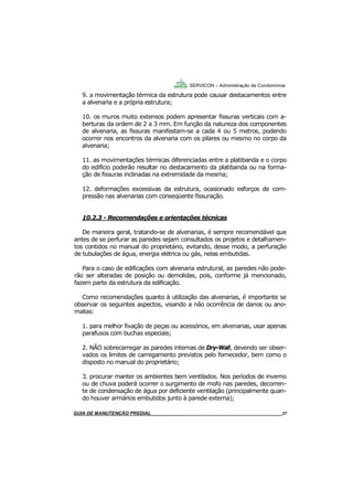27
27
GUIA DO SÍNDICO___________________________________________________________________27
SERVICON – Administração de Condomínios
9. a movimentação térmica da estrutura pode causar destacamentos entre
a alvenaria e a própria estrutura;
10. os muros muito extensos podem apresentar fissuras verticais com a-
berturas da ordem de 2 a 3 mm. Em função da natureza dos componentes
de alvenaria, as fissuras manifestam-se a cada 4 ou 5 metros, podendo
ocorrer nos encontros da alvenaria com os pilares ou mesmo no corpo da
alvenaria;
11. as movimentações térmicas diferenciadas entre a platibanda e o corpo
do edifício poderão resultar no destacamento da platibanda ou na forma-
ção de fissuras inclinadas na extremidade da mesma;
12. deformações excessivas da estrutura, ocasionado esforços de com-
pressão nas alvenarias com conseqüente fissuração.
10.2.3 - Recomendações e orientações técnicas
De maneira geral, tratando-se de alvenarias, é sempre recomendável que
antes de se perfurar as paredes sejam consultados os projetos e detalhamen-
tos contidos no manual do proprietário, evitando, desse modo, a perfuração
de tubulações de água, energia elétrica ou gás, nelas embutidas.
Para o caso de edificações com alvenaria estrutural, as paredes não pode-
rão ser alteradas de posição ou demolidas, pois, conforme já mencionado,
fazem parte da estrutura da edificação.
Como recomendações quanto à utilização das alvenarias, é importante se
observar os seguintes aspectos, visando a não ocorrência de danos ou ano-
malias:
1. para melhor fixação de peças ou acessórios, em alvenarias, usar apenas
parafusos com buchas especiais;
2. NÃO sobrecarregar as paredes internas de Dry-Wall, devendo ser obser-
vados os limites de carregamento previstos pelo fornecedor, bem como o
disposto no manual do proprietário;
3. procurar manter os ambientes bem ventilados. Nos períodos de inverno
ou de chuva poderá ocorrer o surgimento de mofo nas paredes, decorren-
te de condensação de água por deficiente ventilação (principalmente quan-
do houver armários embutidos junto à parede externa);
MANUAL DE LIMPEZA PARA CONDOMÍNIOS______________________________________________27GUIA DE MANUTENÇÃO PREDIAL_______________________________________________________27
 