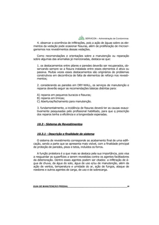 28
GUIA DO SÍNDICO___________________________________________________________________28
SERVICON – Administração de Condomínios
4. observar a ocorrência de infiltrações, pois a ação de águas sobre os ele-
mentos da vedação pode ocasionar fissuras, além de proliferação de microor-
ganismos nos revestimentos dessas vedações.
Como recomendações e orientações sobre a manutenção ou reparação
sobre algumas das anomalias já mencionadas, destaca-se que:
1. os destacamentos entre pilares e paredes deverão ser recuperados, ob-
servando sempre se a fissura instalada entre esses elementos é ativa ou
passiva. Muitas vezes esses destacamentos são originários de problemas
construtivos em decorrência de falta de elementos de reforço nos revesti-
mentos;
2. considerando as paredes em DRY-WALL, os serviços de manutenção e
reparos deverão seguir as recomendações básicas distintas para:
A) reparos em pequenos buracos e fissuras;
B) reparos em trincas;
C) Aberturas/fechamento para manutenção.
3. fundamentalmente, a incidência de fissuras deverá ter as causas exaus-
tivamente pesquisadas pelo profissional habilitado, para que q prescrição
dos reparos tenha a eficiência e a longevidade esperadas.
10.3 - Sistema de Revestimentos
10.3.1 - Descrição e finalidade do sistema
O sistema de revestimento corresponde ao acabamento final de uma edifi-
cação, sendo a parte que se apresenta mais visível, com a finalidade principal
de proteção de paredes, pisos e tetos, incluídos os forros.
A função protetora é a que mais se destaca pela sua importância, pois visa
a resguardar as superfícies a serem revestidas contra os agentes facilitadores
da deterioração. Dentre esses agentes podem ser citados: a infiltração de á-
gua de chuva, da água do solo, água de uso e/ou de manutenção, além da
ação de ventos, temperatura e umidade do ar, ação de fungos, ataque de
roedores e outros agentes de carga, de uso e de sobrecarga.
MANUAL DE LIMPEZA PARA CONDOMÍNIOS______________________________________________28GUIA DE MANUTENÇÃO PREDIAL_______________________________________________________28
 