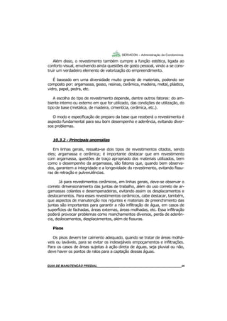 29
29
GUIA DO SÍNDICO___________________________________________________________________29
SERVICON – Administração de Condomínios
Além disso, o revestimento também cumpre a função estética, ligada ao
conforto visual, envolvendo ainda questões de gosto pessoal, vindo a se cons-
truir um verdadeiro elemento de valorização do empreendimento.
É baseado em uma diversidade muito grande de materiais, podendo ser
composto por: argamassa, gesso, resinas, cerâmica, madeira, metal, plástico,
vidro, papel, pedra, etc.
A escolha do tipo de revestimento depende, dentre outros fatores: do am-
biente interno ou externo em que for utilizado, das condições de utilização, do
tipo de base (metálica, de madeira, cimentícia, cerâmica, etc.).
O modo e especificação de preparo da base que receberá o revestimento é
aspecto fundamental para seu bom desempenho e aderência, evitando diver-
sos problemas.
10.3.2 - Principais anomalias
Em linhas gerais, ressalta-se dois tipos de revestimentos citados, sendo
eles; argamassa e cerâmica; é importante destacar que em revestimento
com argamassa, questões de traço apropriado dos materiais utilizados, bem
como o desempenho da argamassa, são fatores que, quando bem observa-
dos, garantem a integridade e a longevidade do revestimento, evitando fissu-
ras de retração e pulverulências.
Já para revestimentos cerâmicos, em linhas gerais, deve-se observar o
correto dimensionamento das juntas de trabalho, além do uso correto de ar-
gamassas colantes e desempenadeiras, evitando assim os desplacamentos e
deslocamentos. Para esses revestimentos cerâmicos, cabe destacar, também,
que aspectos de manutenção nos rejuntes e materiais de preenchimento das
juntas são importantes para garantir a não infiltração de água, em casos de
superfícies de fachadas, áreas externas, áreas molhadas, etc. Essa infiltração
poderá provocar problemas como manchamentos diversos, perda de aderên-
cia, deslocamentos, desplacamentos, além de fissuras.
Pisos
Os pisos devem ter caimento adequado, quando se tratar de áreas molhá-
veis ou laváveis, para se evitar os indesejáveis empoçamentos e infiltrações.
Para os casos de áreas sujeitas á ação direta de águas, seja pluvial ou não,
deve haver os pontos de ralos para a captação dessas águas.
MANUAL DE LIMPEZA PARA CONDOMÍNIOS______________________________________________29GUIA DE MANUTENÇÃO PREDIAL_______________________________________________________29
 