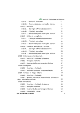 3
3
SERVICON – Administração de Condomínios
GUIA DO SÍNDICO_____________________________________________________________________3
10.11.1.2 - Principais anomalias
10.11.1.3 - Recomendações e orientações técnicas
10.11.2 - Hidrantes
10.11.2.1 - Descrição e finalidade do sistema
10.11.2.2 - Principais anomalias
10.11.2.3 - Recomendações e orientações técnicas
10.11.3 - Saídas de emergência
10.11.3.1 - Descrição e finalidade do sistema
10.11.3.2 - Principais anomalias
10.11.3.3 - Recomendações e orientações técnicas
10.11.4 - Chuveiros automáticos - sprinkler
10.11.4.1 - Descrição e finalidade do sistema
10.11.4.2 - Principais anomalias
10.11.4.3 - Recomendações e orientações técnicas
10.12 - Sistema de Ar Condicionado
10.12.1 - Descrição e finalidade do sistema
10.12.2 - Principais anomalias
10.12.3 - Recomendações e orientações técnicas
10.13 - Paisagismo
10.13.1 - Descrição e finalidade
10.13.2 - Principais anomalias e recomendações
10.14 - Controle de Pragas Urbanas
10.14.1 - Descrição e finalidade
10.14.2 - Medidas preventivas e de controle, recomenda-
ções e orientações técnicas
10.15 - Elevadores
10.15.1 - Descrição e finalidade do sistema
10.15.2 - Principais anomalias
10.15.3 - Recomendações e orientações técnicas
10.15.4 - Curiosidades e dicas
GUIA DE MANUTENÇÃO PREDIAL_______________________________________________________3
51
51
52
52
52
53
53
53
53
54
55
55
55
55
56
56
56
57
57
57
57
57
58
58
59
59
59
60
62
 
