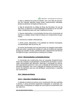 31
31
GUIA DO SÍNDICO___________________________________________________________________31
SERVICON – Administração de Condomínios
3. falta ou deficiência de juntas de trabalho, bem como falta de manuten-
ção dos materiais aplicados nessas juntas, proporcionando infiltrações,
perdas de aderência, formações de fissuras, etc.;
4. falta de atendimento ao Código de Obras dos Municípios. No caso de
São Paulo, se determina a impermeabilização da fachada sul de uma edifi-
cação, considerando essa a de maior incidência de chuvas;
5. fissuras relacionadas a movimentações térmicas entre componentes de
estrutura e vedação, devido à falta de reforços em revestimentos de arga-
massa;
6. manchas de umidade e eflorescências;
7. dentre outras, relacionadas à má qualidade de materiais empregados,
má especificação, falta de prumos, etc.
Os trechos das fachadas junto aos pisos devem ter proteção impermeabili-
zante para evitar a presença de umidade em razão da incidência de respingos
de água que resvalam no piso, contribuindo para o aparecimento das fissuras,
formação de fungos, manchamentos e presença de umidade.
10.3.3 - Recomendações e orientações técnicas
A manutenção dos revestimentos deve ser executada obrigatoriamente,
dentro das condições de periodicidade e procedimentos de limpeza e conser-
vação recomendados pelo fabricante, observada a contratação de mão-de-
obra especializada quando for o caso, com a utilização de ferramentas e equi-
pamentos adequados, bem como a aplicação de produtos de limpeza de na-
tureza não agressiva, para que não danifiquem, precocemente, a superfície
dos revestimentos.
10.4 - Sistema de Pintura
10.4.1 - Descrição e finalidade do sistema
A utilização do sistema de pintura como revestimento final das superfícies
é pioneiro, e ainda permanece largamente empregado na construção civil,
sendo assim, foi destacado em relação aos outros tipos de revestimentos cita-
dos neste livro.
MANUAL DE LIMPEZA PARA CONDOMÍNIOS______________________________________________31GUIA DE MANUTENÇÃO PREDIAL_______________________________________________________31
 