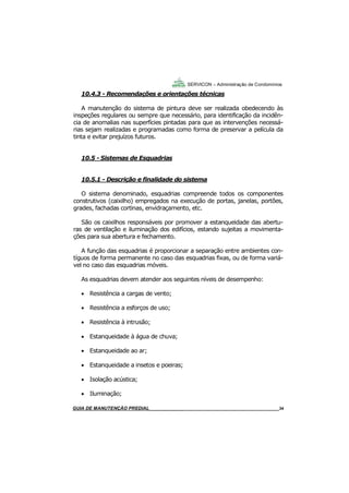 34
GUIA DO SÍNDICO___________________________________________________________________34
SERVICON – Administração de Condomínios
10.4.3 - Recomendações e orientações técnicas
A manutenção do sistema de pintura deve ser realizada obedecendo às
inspeções regulares ou sempre que necessário, para identificação da incidên-
cia de anomalias nas superfícies pintadas para que as intervenções necessá-
rias sejam realizadas e programadas como forma de preservar a película da
tinta e evitar prejuízos futuros.
10.5 - Sistemas de Esquadrias
10.5.1 - Descrição e finalidade do sistema
O sistema denominado, esquadrias compreende todos os componentes
construtivos (caixilho) empregados na execução de portas, janelas, portões,
grades, fachadas cortinas, envidraçamento, etc.
São os caixilhos responsáveis por promover a estanqueidade das abertu-
ras de ventilação e iluminação dos edifícios, estando sujeitas a movimenta-
ções para sua abertura e fechamento.
A função das esquadrias é proporcionar a separação entre ambientes con-
tíguos de forma permanente no caso das esquadrias fixas, ou de forma variá-
vel no caso das esquadrias móveis.
As esquadrias devem atender aos seguintes níveis de desempenho:
 Resistência a cargas de vento;
 Resistência a esforços de uso;
 Resistência à intrusão;
 Estanqueidade à água de chuva;
 Estanqueidade ao ar;
 Estanqueidade a insetos e poeiras;
 Isolação acústica;
 Iluminação;
MANUAL DE LIMPEZA PARA CONDOMÍNIOS______________________________________________34GUIA DE MANUTENÇÃO PREDIAL_______________________________________________________34
 