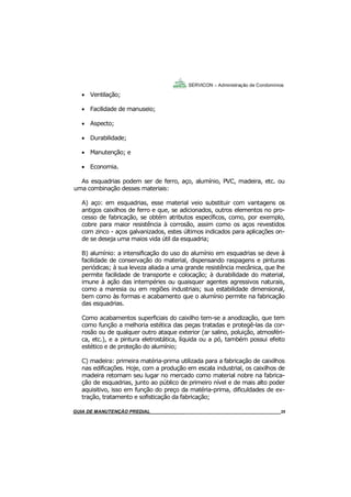 35
35
GUIA DO SÍNDICO___________________________________________________________________35
SERVICON – Administração de Condomínios
 Ventilação;
 Facilidade de manuseio;
 Aspecto;
 Durabilidade;
 Manutenção; e
 Economia.
As esquadrias podem ser de ferro, aço, alumínio, PVC, madeira, etc. ou
uma combinação desses materiais:
A) aço: em esquadrias, esse material veio substituir com vantagens os
antigos caixilhos de ferro e que, se adicionados, outros elementos no pro-
cesso de fabricação, se obtém atributos específicos, como, por exemplo,
cobre para maior resistência à corrosão, assim como os aços revestidos
com zinco - aços galvanizados, estes últimos indicados para aplicações on-
de se deseja uma maios vida útil da esquadria;
B) alumínio: a intensificação do uso do alumínio em esquadrias se deve à
facilidade de conservação do material, dispensando raspagens e pinturas
periódicas; à sua leveza aliada a uma grande resistência mecânica, que lhe
permite facilidade de transporte e colocação; à durabilidade do material,
imune à ação das intempéries ou quaisquer agentes agressivos naturais,
como a maresia ou em regiões industriais; sua estabilidade dimensional,
bem como às formas e acabamento que o alumínio permite na fabricação
das esquadrias.
Como acabamentos superficiais do caixilho tem-se a anodização, que tem
como função a melhoria estética das peças tratadas e protegê-las da cor-
rosão ou de qualquer outro ataque exterior (ar salino, poluição, atmosféri-
ca, etc.), e a pintura eletrostática, líquida ou a pó, também possui efeito
estético e de proteção do alumínio;
C) madeira: primeira matéria-prima utilizada para a fabricação de caixilhos
nas edificações. Hoje, com a produção em escala industrial, os caixilhos de
madeira retomam seu lugar no mercado como material nobre na fabrica-
ção de esquadrias, junto ao público de primeiro nível e de mais alto poder
aquisitivo, isso em função do preço da matéria-prima, dificuldades de ex-
tração, tratamento e sofisticação da fabricação;
MANUAL DE LIMPEZA PARA CONDOMÍNIOS______________________________________________35GUIA DE MANUTENÇÃO PREDIAL_______________________________________________________35
 