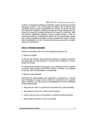 36
GUIA DO SÍNDICO___________________________________________________________________36
SERVICON – Administração de Condomínios
D) PVC: as esquadrias sintéticas, produzidas a partir do elemento químico
Policloreto de Vinila - PVC na fabricação de caixilhos, têm propiciado bons
resultados, dada a grande aplicabilidade do material. As janelas apresen-
tam valores de resistência mecânica compatíveis e estão adaptadas a utili-
zações em quaisquer condições climáticas, até mesmo as extremas. Aditi-
vos diversos, pigmentos, acrilatos e outros produtos tornam o PVC um
material que pode ser modificado de acordo com as características deseja-
das, quanto à resistência desejada, quanto à resistência a impacto, tempe-
ratura, estabilidade e de cor e outros parâmetros que garantem a durabili-
dade dos componentes.
10.5.2 - Principais anomalias
Dentre as anomalias mais comuns em esquadrias destacam-se:
1. Quanto ao projeto
A vida útil dos caixilhos está diretamente ligada ao material constituinte,
sua adequação ao meio ambiente, a maneira como é utilizado e a manu-
tenção que recebe.
A má escolha dimensional da esquadria e seu posicionamento em especial
da janela, pode ocasionar desconforto térmico, luminoso, de ventilação,
visual, etc., além de dificuldades na manutenção.
2. Quanto à estanqueidade
Deficiência da estanqueidade para esquadrias de fachadas ou externas
gera infiltrações de água de chuva dentro de ambientes como: quartos,
salas, escritórios, etc. São quatro as possibilidades de ocorrer infiltrações
de água pelas janelas:
 Nas juntas do marco ou contramarco da janela com o vão da fachada;
 Nas juntas do marco com a folha móvel da janela;
 Entre o pano de vidro e as travessas e montantes da folha da janela;
 Pelas frestas dos perfis do marco ou da folha.
MANUAL DE LIMPEZA PARA CONDOMÍNIOS______________________________________________36GUIA DE MANUTENÇÃO PREDIAL_______________________________________________________36
 