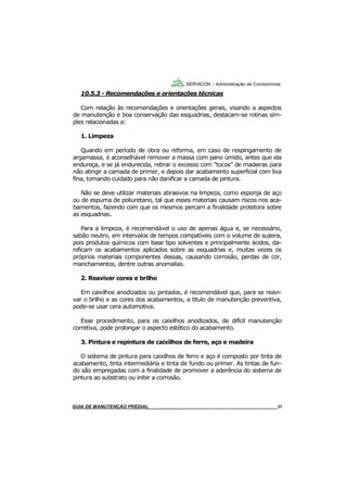 37
37
GUIA DO SÍNDICO___________________________________________________________________37
SERVICON – Administração de Condomínios
10.5.3 - Recomendações e orientações técnicas
Com relação às recomendações e orientações gerais, visando a aspectos
de manutenção e boa conservação das esquadrias, destacam-se rotinas sim-
ples relacionadas a:
1. Limpeza
Quando em período de obra ou reforma, em caso de respingamento de
argamassa, é aconselhável remover a massa com pano úmido, antes que ela
endureça, e se já endurecida, retirar o excesso com “tocos” de madeiras para
não atingir a camada de primer, e depois dar acabamento superficial com lixa
fina, tomando cuidado para não danificar a camada de pintura.
Não se deve utilizar materiais abrasivos na limpeza, como esponja de aço
ou de espuma de poliuretano, tal que esses materiais causam riscos nos aca-
bamentos, fazendo com que os mesmos percam a finalidade protetora sobre
as esquadrias.
Para a limpeza, é recomendável o uso de apenas água e, se necessário,
sabão neutro, em intervalos de tempos compatíveis com o volume de sujeira,
pois produtos químicos com base tipo solventes e principalmente ácidos, da-
nificam os acabamentos aplicados sobre as esquadrias e, muitas vezes os
próprios materiais componentes dessas, causando corrosão, perdas de cor,
manchamentos, dentre outras anomalias.
2. Reavivar cores e brilho
Em caixilhos anodizados ou pintados, é recomendável que, para se reavi-
var o brilho e as cores dos acabamentos, a titulo de manutenção preventiva,
pode-se usar cera automotiva.
Esse procedimento, para os caixilhos anodizados, de difícil manutenção
corretiva, pode prolongar o aspecto estético do acabamento.
3. Pintura e repintura de caixilhos de ferro, aço e madeira
O sistema de pintura para caixilhos de ferro e aço é composto por tinta de
acabamento, tinta intermediária e tinta de fundo ou primer. As tintas de fun-
do são empregadas com a finalidade de promover a aderência do sistema de
pintura ao substrato ou inibir a corrosão.
MANUAL DE LIMPEZA PARA CONDOMÍNIOS______________________________________________37GUIA DE MANUTENÇÃO PREDIAL_______________________________________________________37
 