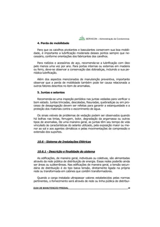 38
GUIA DO SÍNDICO___________________________________________________________________38
SERVICON – Administração de Condomínios
4. Perda de mobilidade
Para que os caixilhos pivotantes e basculantes conservem sua boa mobili-
dade, é importante a lubrificação moderada desses pontos sempre que ne-
cessário, conforme orientações dos fabricantes dos caixilhos.
Para rodízios e acessórios de aço, recomenda-se a lubrificação com óleo
pelo menos uma vez por ano. Para portas internas ou externas em madeira
ou ferro, deve-se observar a conservação das dobradiças, incluindo a sua pe-
riódica lubrificação.
Além dos aspectos mencionados de manutenção preventiva, importante
observar que a perda de mobilidade também pode ter causa relacionada a
outros fatores descritos no item de anomalias.
5. Juntas e selantes
Recomenda-se uma inspeção periódica nas juntas vedadas para verificar o
bom estado. Juntas trincadas, descoladas, fissuradas, quebradiças ou em pro-
cesso de desagregação devem ser refeitas para garantir a estanqueidade e a
proteção dos materiais contra o escorrimento de água.
Os sinais visíveis de problemas de vedação podem ser observados quando
há bolhas nas tintas, ferrugem, bolor, degradação da argamassa ou outros
tipos de anomalias, De uma maneira geral, as juntas têm seu tempo de vida
vinculado às características do selante utilizado, pela exposição maior ou me-
nor ao sol e aos agentes climáticos e pelas movimentações de compressão e
extensão dos suportes.
10.6 - Sistema de Instalações Elétricas
10.6.1 - Descrição e finalidade do sistema
As edificações, de maneira geral, individuais ou coletivas, são alimentadas
através da rede pública de distribuição de energia. Essas redes poderão ainda
ser áreas ou subterrâneas. Nas edificações de maneira geral, a tensão secun-
dária de distribuição é do tipo baixa tensão, diretamente ligada na própria
rede ou transformada em cabines que contêm transformadores.
Quando a carga instalada ultrapassar valores estabelecidos pelas normas
pertinentes, o fornecimento será através de rede ou linha pública de distribui-
MANUAL DE LIMPEZA PARA CONDOMÍNIOS______________________________________________38GUIA DE MANUTENÇÃO PREDIAL_______________________________________________________38
 