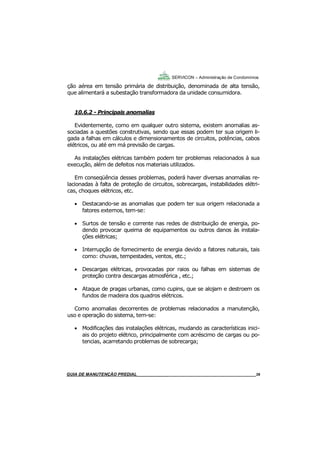 39
39
GUIA DO SÍNDICO___________________________________________________________________39
SERVICON – Administração de Condomínios
ção aérea em tensão primária de distribuição, denominada de alta tensão,
que alimentará a subestação transformadora da unidade consumidora.
10.6.2 - Principais anomalias
Evidentemente, como em qualquer outro sistema, existem anomalias as-
sociadas a questões construtivas, sendo que essas podem ter sua origem li-
gada a falhas em cálculos e dimensionamentos de circuitos, potências, cabos
elétricos, ou até em má previsão de cargas.
As instalações elétricas também podem ter problemas relacionados à sua
execução, além de defeitos nos materiais utilizados.
Em conseqüência desses problemas, poderá haver diversas anomalias re-
lacionadas à falta de proteção de circuitos, sobrecargas, instabilidades elétri-
cas, choques elétricos, etc.
 Destacando-se as anomalias que podem ter sua origem relacionada a
fatores externos, tem-se:
 Surtos de tensão e corrente nas redes de distribuição de energia, po-
dendo provocar queima de equipamentos ou outros danos às instala-
ções elétricas;
 Interrupção de fornecimento de energia devido a fatores naturais, tais
como: chuvas, tempestades, ventos, etc.;
 Descargas elétricas, provocadas por raios ou falhas em sistemas de
proteção contra descargas atmosférica , etc.;
 Ataque de pragas urbanas, como cupins, que se alojam e destroem os
fundos de madeira dos quadros elétricos.
Como anomalias decorrentes de problemas relacionados a manutenção,
uso e operação do sistema, tem-se:
 Modificações das instalações elétricas, mudando as características inici-
ais do projeto elétrico, principalmente com acréscimo de cargas ou po-
tencias, acarretando problemas de sobrecarga;
MANUAL DE LIMPEZA PARA CONDOMÍNIOS______________________________________________39GUIA DE MANUTENÇÃO PREDIAL_______________________________________________________39
 