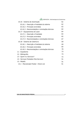 4
SERVICON – Administração de Condomínios
GUIA DO SÍNDICO_____________________________________________________________________4
10.16 - Sistema de Automação
10.16.1 - Descrição e finalidade do sistema
10.16.2 - Principais anomalias
10.16.3 - Recomendações e orientações técnicas
10.17 - Equipamentos de Lazer
10.17.1 - Descrição e finalidade
10.17.2 - Principais anomalias
10.17.3 - Recomendações e orientações técnicas
10.18 - Sistema de Cobertura
10.18.1 - Descrição e finalidade do sistema
10.18.2 - Principais anomalias
10.18.3 - Recomendações e orientações técnicas
11 - Expediente
12 - Bibliografia
13 - Quem é a Servicon?
14 - Serviços Prestados Pela Servicon
15 - Modelo
15.1 - Manutenção Predial - Check List
GUIA DE MANUTENÇÃO PREDIAL_______________________________________________________4
62
62
63
64
64
64
65
67
69
69
69
70
73
73
73
74
75
75
 