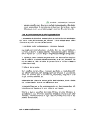40
GUIA DO SÍNDICO___________________________________________________________________40
SERVICON – Administração de Condomínios
 Uso de proteções com disjuntores ou fusíveis inadequados, não obede-
cendo à capacidade de corrente dos condutores, à demanda e a outros
fatores que devem ser considerados para o correto dimensionamento.
10.6.3 - Recomendações e orientações técnicas
Considerando as anomalias relacionadas a problemas relativos a manuten-
ção, uso e operação das instalações elétricas, citados anteriormente, obser-
vam-se as seguintes recomendações básicas:
1. A proteção contra contatos diretos e indiretos e choques
A proteção contra contato diretos e indiretos deve ser providenciada com
barreiras, invólucros ou placas isolantes instaladas nos quadros elétricos, a
fim de impedir que o usuário “toque” em partes da instalação energizadas.
Já a proteção contra choques em geral deverá ser efetuada com dispositi-
vos de proteção à corrente diferencial residual (DR ou IDR), instalados nos
circuitos elétricos, além de todas as partes metálicas do quadro elétrico
estarem aterradas.
2. Falta de aterramentos
Com relação a aterramentos, é necessário que todas as instalações elétri-
cas estejam aterradas, com destaque para as tomadas de uso especial,
como, por exemplo, para ar condicionado, microondas, máquina de lavar
roupa, chuveiros elétricos, etc.
Ressalta-se que pontos de iluminação de áreas molhadas, como banhei-
ros, também devem ter suas instalações aterradas.
Importante frisar que os fios verdes existentes em diversos aparelhos elé-
tricos devem ser ligados ao fio terra existente nos imóveis.
Reforça-se que os aparelhos, chuveiros elétricos, torneiras elétricas e a-
quecedores de água devem ter resistência blindada e sempre devem estar
aterrados, evitando correntes de fuga e desarmamentos indevidos do dis-
positivo diferencial DR.
MANUAL DE LIMPEZA PARA CONDOMÍNIOS______________________________________________40GUIA DE MANUTENÇÃO PREDIAL_______________________________________________________40
 
