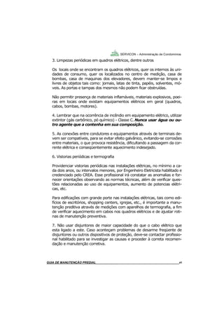 41
41
GUIA DO SÍNDICO___________________________________________________________________41
SERVICON – Administração de Condomínios
3. Limpezas periódicas em quadros elétricos, dentre outros
Os locais onde se encontram os quadros elétricos, quer os internos às uni-
dades de consumo, quer os localizados no centro de medição, casa de
bombas, casa de maquinas dos elevadores, devem manter-se limpos e
livres de objetos tais como: jornais, latas de tinta, papéis, solventes, mó-
veis. As portas e tampas dos mesmos não podem ficar obstruídas.
Não permitir presença de materiais inflamáveis, materiais explosivos, poei-
ras em locais onde existam equipamentos elétricos em geral (quadros,
cabos, bombas, motores).
4. Lembrar que na ocorrência de incêndio em equipamento elétrico, utilizar
extintor (gás carbônico, pó químico) - Classe C. Nunca usar água ou ou-
tro agente que a contenha em sua composição.
5. As conexões entre condutores e equipamentos através de terminais de-
vem ser compatíveis, para se evitar efeito galvânico, evitando-se corrosões
entre materiais, o que provoca resistência, dificultando a passagem da cor-
rente elétrica e conseqüentemente aquecimento indesejado.
6. Vistorias periódicas e termografia
Providenciar vistorias periódicas nas instalações elétricas, no mínimo a ca-
da dois anos, ou intervalos menores, por Engenheiro Eletricista habilitado e
credenciado pelo CREA. Esse profissional irá constatar as anomalias e for-
necer orientações observando as normas técnicas, além de verificar ques-
tões relacionadas ao uso de equipamentos, aumento de potencias elétri-
cas, etc.
Para edificações com grande porte nas instalações elétricas, tais como edi-
fícios de escritórios, shopping centers, igrejas, etc., é importante a manu-
tenção preditiva através de medições com aparelhos de termografia, a fim
de verificar aquecimento em cabos nos quadros elétricos e de ajustar roti-
nas de manutenção preventiva.
7. Não usar disjuntores de maior capacidade do que o cabo elétrico que
esta ligado a este. Caso aconteçam problemas de desarme freqüente de
disjuntores ou outros dispositivos de proteção, deve-se contactar profissio-
nal habilitado para se investigar as causas e proceder à correta recomen-
dação e manutenção corretiva.
MANUAL DE LIMPEZA PARA CONDOMÍNIOS______________________________________________41GUIA DE MANUTENÇÃO PREDIAL_______________________________________________________41
 