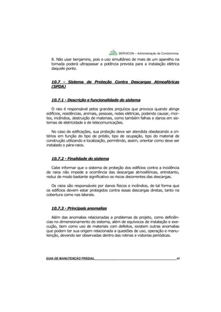 42
GUIA DO SÍNDICO___________________________________________________________________42
SERVICON – Administração de Condomínios
8. Não usar benjamins, pois o uso simultâneo de mais de um aparelho na
tomada poderá ultrapassar a potência prevista para a instalação elétrica
daquele ponto.
10.7 - Sistema de Proteção Contra Descargas Atmosféricas
(SPDA)
10.7.1 - Descrição e funcionalidade do sistema
O raio é responsável pelos grandes prejuízos que provoca quando atinge
edifícios, residências, animais, pessoas, redes elétricas, podendo causar, mor-
tes, incêndios, destruição de materiais, como também falhas e danos em sis-
temas de eletricidade e de telecomunicações.
No caso de edificações, sua proteção deve ser atendida obedecendo a cri-
térios em função do tipo de prédio, tipo de ocupação, tipo do material de
construção utilizando e localização, permitindo, assim, orientar como deve ser
instalado o pára-raios.
10.7.2 - Finalidade do sistema
Cabe informar que o sistema de proteção dos edifícios contra a incidência
de raios não impede a ocorrência das descargas atmosféricas, entretanto,
reduz de modo bastante significativo os riscos decorrentes das descargas.
Os raios são responsáveis por danos físicos e incêndios, de tal forma que
os edifícios devem estar protegidos contra essas descargas diretas, tanto na
cobertura como nas laterais.
10.7.3 - Principais anomalias
Além das anomalias relacionadas a problemas de projeto, como deficiên-
cias no dimensionamento do sistema, além de equívocos de instalação e exe-
cução, bem como uso de materiais com defeitos, existem outras anomalias
que podem ter sua origem relacionada a questões de uso, operação e manu-
tenção, devendo ser observadas dentro das rotinas e vistorias periódicas.
MANUAL DE LIMPEZA PARA CONDOMÍNIOS______________________________________________42GUIA DE MANUTENÇÃO PREDIAL_______________________________________________________42
 
