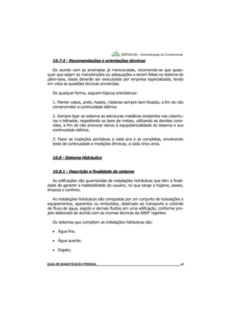 43
43
GUIA DO SÍNDICO___________________________________________________________________43
SERVICON – Administração de Condomínios
10.7.4 - Recomendações e orientações técnicas
De acordo com as anomalias já mencionadas, recomenda-se que quais-
quer que sejam as manutenções ou adequações a serem feitas no sistema de
pára-raios, essas deverão ser executadas por empresa especializada, tendo
em vista as questões técnicas envolvidas.
De qualquer forma, seguem tópicos orientativos:
1. Manter cabos, anéis, hastes, roldanas sempre bem fixados, a fim de não
comprometer a continuidade elétrica.
2. Sempre ligar ao sistema as estruturas metálicas existentes nas cobertu-
ras e telhados, respeitando os tipos de metais, utilizando as devidas cone-
xões, a fim de não provocar danos à equipotencialidade do sistema e sua
continuidade elétrica.
3. Fazer as inspeções periódicas a cada ano e as completas, envolvendo
teste de continuidade e medições ôhmicas, a cada cinco anos.
10.8 - Sistema Hidráulico
10.8.1 - Descrição e finalidade do sistema
As edificações são guarnecidas de instalações hidráulicas que têm a finali-
dade de garantir a habitabilidade do usuário, no que tange a higiene, asseio,
limpeza e conforto.
As instalações hidráulicas são compostas por um conjunto de tubulações e
equipamentos, aparentes ou embutidos, destinado ao transporte e controle
de fluxo de água, esgoto e demais fluidos em uma edificação, conforme pro-
jeto elaborado de acordo com as normas técnicas da ABNT vigentes.
Os sistemas que compõem as instalações hidráulicas são:
 Água fria;
 Água quente;
 Esgoto;
MANUAL DE LIMPEZA PARA CONDOMÍNIOS______________________________________________43GUIA DE MANUTENÇÃO PREDIAL_______________________________________________________43
 