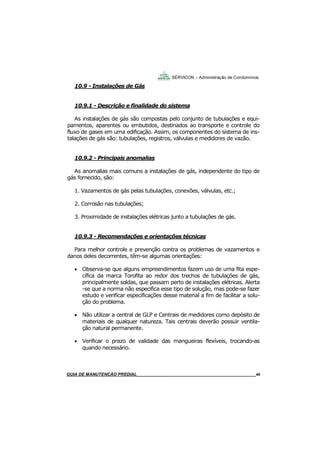 46
GUIA DO SÍNDICO___________________________________________________________________46
SERVICON – Administração de Condomínios
10.9 - Instalações de Gás
10.9.1 - Descrição e finalidade do sistema
As instalações de gás são compostas pelo conjunto de tubulações e equi-
pamentos, aparentes ou embutidos, destinados ao transporte e controle do
fluxo de gases em uma edificação. Assim, os componentes do sistema de ins-
talações de gás são: tubulações, registros, válvulas e medidores de vazão.
10.9.2 - Principais anomalias
As anomalias mais comuns a instalações de gás, independente do tipo de
gás fornecido, são:
1. Vazamentos de gás pelas tubulações, conexões, válvulas, etc.;
2. Corrosão nas tubulações;
3. Proximidade de instalações elétricas junto a tubulações de gás.
10.9.3 - Recomendações e orientações técnicas
Para melhor controle e prevenção contra os problemas de vazamentos e
danos deles decorrentes, têm-se algumas orientações:
 Observa-se que alguns empreendimentos fazem uso de uma fita espe-
cífica da marca Torofita ao redor dos trechos de tubulações de gás,
principalmente soldas, que passam perto de instalações elétricas. Alerta
-se que a norma não especifica esse tipo de solução, mas pode-se fazer
estudo e verificar especificações desse material a fim de facilitar a solu-
ção do problema.
 Não utilizar a central de GLP e Centrais de medidores como depósito de
materiais de qualquer natureza. Tais centrais deverão possuir ventila-
ção natural permanente.
 Verificar o prazo de validade das mangueiras flexíveis, trocando-as
quando necessário.
MANUAL DE LIMPEZA PARA CONDOMÍNIOS______________________________________________46GUIA DE MANUTENÇÃO PREDIAL_______________________________________________________46
 