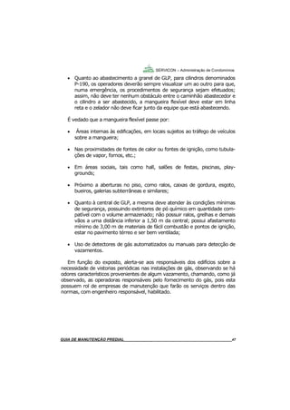 47
47
GUIA DO SÍNDICO___________________________________________________________________47
SERVICON – Administração de Condomínios
 Quanto ao abastecimento a granel de GLP, para cilindros denominados
P-190, os operadores deverão sempre visualizar um ao outro para que,
numa emergência, os procedimentos de segurança sejam efetuados;
assim, não deve ter nenhum obstáculo entre o caminhão abastecedor e
o cilindro a ser abastecido, a mangueira flexível deve estar em linha
reta e o zelador não deve ficar junto da equipe que está abastecendo.
É vedado que a mangueira flexível passe por:
 Áreas internas às edificações, em locais sujeitos ao tráfego de veículos
sobre a mangueira;
 Nas proximidades de fontes de calor ou fontes de ignição, como tubula-
ções de vapor, fornos, etc.;
 Em áreas sociais, tais como hall, salões de festas, piscinas, play-
grounds;
 Próximo a aberturas no piso, como ralos, caixas de gordura, esgoto,
bueiros, galerias subterrâneas e similares;
 Quanto à central de GLP, a mesma deve atender às condições mínimas
de segurança, possuindo extintores de pó químico em quantidade com-
patível com o volume armazenado; não possuir ralos, grelhas e demais
vãos a uma distância inferior a 1,50 m da central; possui afastamento
mínimo de 3,00 m de materiais de fácil combustão e pontos de ignição,
estar no pavimento térreo e ser bem ventilada;
 Uso de detectores de gás automatizados ou manuais para detecção de
vazamentos.
Em função do exposto, alerta-se aos responsáveis dos edifícios sobre a
necessidade de vistorias periódicas nas instalações de gás, observando se há
odores característicos provenientes de algum vazamento, chamando, como já
observado, as operadoras responsáveis pelo fornecimento do gás, pois esta
possuem rol de empresas de manutenção que farão os serviços dentro das
normas, com engenheiro responsável, habilitado.
MANUAL DE LIMPEZA PARA CONDOMÍNIOS______________________________________________47GUIA DE MANUTENÇÃO PREDIAL_______________________________________________________47
 