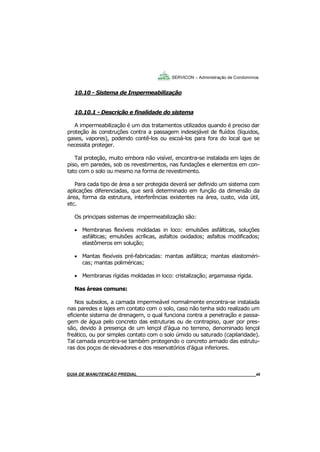 48
GUIA DO SÍNDICO___________________________________________________________________48
SERVICON – Administração de Condomínios
10.10 - Sistema de Impermeabilização
10.10.1 - Descrição e finalidade do sistema
A impermeabilização é um dos tratamentos utilizados quando é preciso dar
proteção às construções contra a passagem indesejável de fluídos (líquidos,
gases, vapores), podendo contê-los ou escoá-los para fora do local que se
necessita proteger.
Tal proteção, muito embora não visível, encontra-se instalada em lajes de
piso, em paredes, sob os revestimentos, nas fundações e elementos em con-
tato com o solo ou mesmo na forma de revestimento.
Para cada tipo de área a ser protegida deverá ser definido um sistema com
aplicações diferenciadas, que será determinado em função da dimensão da
área, forma da estrutura, interferências existentes na área, custo, vida útil,
etc.
Os principais sistemas de impermeabilização são:
 Membranas flexíveis moldadas in loco: emulsões asfálticas, soluções
asfálticas; emulsões acrílicas, asfaltos oxidados; asfaltos modificados;
elastômeros em solução;
 Mantas flexíveis pré-fabricadas: mantas asfáltica; mantas elastoméri-
cas; mantas poliméricas;
 Membranas rígidas moldadas in loco: cristalização; argamassa rígida.
Nas áreas comuns:
Nos subsolos, a camada impermeável normalmente encontra-se instalada
nas paredes e lajes em contato com o solo, caso não tenha sido realizado um
eficiente sistema de drenagem, o qual funciona contra a penetração e passa-
gem de água pelo concreto das estruturas ou de contrapiso, quer por pres-
são, devido à presença de um lençol d’água no terreno, denominado lençol
freático, ou por simples contato com o solo úmido ou saturado (capilaridade).
Tal camada encontra-se também protegendo o concreto armado das estrutu-
ras dos poços de elevadores e dos reservatórios d’água inferiores.
MANUAL DE LIMPEZA PARA CONDOMÍNIOS______________________________________________48GUIA DE MANUTENÇÃO PREDIAL_______________________________________________________48
 