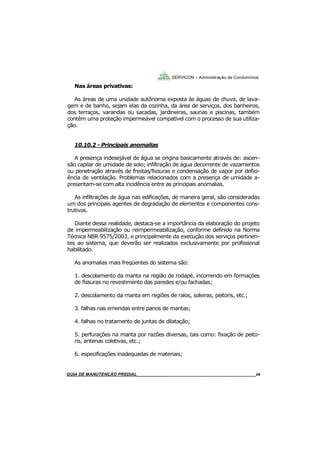49
49
GUIA DO SÍNDICO___________________________________________________________________49
SERVICON – Administração de Condomínios
Nas áreas privativas:
As áreas de uma unidade autônoma exposta às águas de chuva, de lava-
gem e de banho, sejam elas da cozinha, da área de serviços, dos banheiros,
dos terraços, varandas ou sacadas, jardineiras, saunas e piscinas, também
contêm uma proteção impermeável compatível com o processo de sua utiliza-
ção.
10.10.2 - Principais anomalias
A presença indesejável de água se origina basicamente através de: ascen-
são capilar de umidade de solo; infiltração de água decorrente de vazamentos
ou penetração através de frestas/fissuras e condensação de vapor por defici-
ência de ventilação. Problemas relacionados com a presença de umidade a-
presentam-se com alta incidência entre as principais anomalias.
As infiltrações de água nas edificações, de maneira geral, são consideradas
um dos principais agentes de degradação de elementos e componentes cons-
trutivos.
Diante dessa realidade, destaca-se a importância da elaboração do projeto
de impermeabilização ou reimpermeabilização, conforme definido na Norma
Técnica NBR 9575/2003, e principalmente da execução dos serviços pertinen-
tes ao sistema, que deverão ser realizados exclusivamente por profissional
habilitado.
As anomalias mais freqüentes do sistema são:
1. descolamento da manta na região de rodapé, incorrendo em formações
de fissuras no revestimento das paredes e/ou fachadas;
2. descolamento da manta em regiões de ralos, soleiras, peitoris, etc.;
3. falhas nas emendas entre panos de mantas;
4. falhas no tratamento de juntas de dilatação;
5. perfurações na manta por razões diversas, tais como: fixação de peito-
ris, antenas coletivas, etc.;
6. especificações inadequadas de materiais;
MANUAL DE LIMPEZA PARA CONDOMÍNIOS______________________________________________49GUIA DE MANUTENÇÃO PREDIAL_______________________________________________________49
 