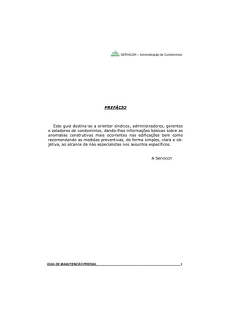 5
5
PREFÁCIO
Este guia destina-se a orientar síndicos, administradores, gerentes
e zeladores de condomínios, dando-lhes informações básicas sobre as
anomalias construtivas mais ocorrentes nas edificações bem como
recomendando as medidas preventivas, de forma simples, clara e ob-
jetiva, ao alcance de não especialistas nos assuntos específicos.
A Servicon
GUIA DE MANUTENÇÃO PREDIAL_______________________________________________________5
SERVICON – Administração de Condomínios
 