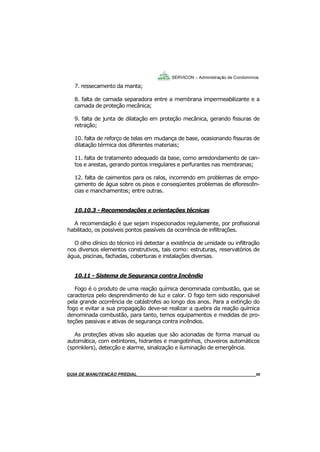 50
GUIA DO SÍNDICO___________________________________________________________________50
SERVICON – Administração de Condomínios
7. ressecamento da manta;
8. falta de camada separadora entre a membrana impermeabilizante e a
camada de proteção mecânica;
9. falta de junta de dilatação em proteção mecânica, gerando fissuras de
retração;
10. falta de reforço de telas em mudança de base, ocasionando fissuras de
dilatação térmica dos diferentes materiais;
11. falta de tratamento adequado da base, como arredondamento de can-
tos e arestas, gerando pontos irregulares e perfurantes nas membranas;
12. falta de caimentos para os ralos, incorrendo em problemas de empo-
çamento de água sobre os pisos e conseqüentes problemas de eflorescên-
cias e manchamentos; entre outras.
10.10.3 - Recomendações e orientações técnicas
A recomendação é que sejam inspecionados regulamente, por profissional
habilitado, os possíveis pontos passíveis da ocorrência de infiltrações.
O olho clínico do técnico irá detectar a existência de umidade ou infiltração
nos diversos elementos construtivos, tais como: estruturas, reservatórios de
água, piscinas, fachadas, coberturas e instalações diversas.
10.11 - Sistema de Segurança contra Incêndio
Fogo é o produto de uma reação química denominada combustão, que se
caracteriza pelo desprendimento de luz e calor. O fogo tem sido responsável
pela grande ocorrência de catástrofes ao longo dos anos. Para a extinção do
fogo e evitar a sua propagação deve-se realizar a quebra da reação química
denominada combustão, para tanto, temos equipamentos e medidas de pro-
teções passivas e ativas de segurança contra incêndios.
As proteções ativas são aquelas que são acionadas de forma manual ou
automática, com extintores, hidrantes e mangotinhos, chuveiros automáticos
(sprinklers), detecção e alarme, sinalização e iluminação de emergência.
MANUAL DE LIMPEZA PARA CONDOMÍNIOS______________________________________________50GUIA DE MANUTENÇÃO PREDIAL_______________________________________________________50
 