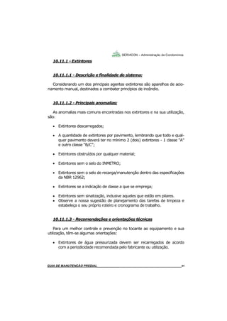 51
51
GUIA DO SÍNDICO___________________________________________________________________51
SERVICON – Administração de Condomínios
10.11.1 - Extintores
10.11.1.1 - Descrição e finalidade do sistema:
Considerando um dos principais agentes extintores são aparelhos de acio-
namento manual, destinados a combater princípios de incêndio.
10.11.1.2 - Principais anomalias:
As anomalias mais comuns encontradas nos extintores e na sua utilização,
são:
 Extintores descarregados;
 A quantidade de extintores por pavimento, lembrando que todo e qual-
quer pavimento deverá ter no mínimo 2 (dois) extintores - 1 classe “A”
e outro classe “B/C”;
 Extintores obstruídos por qualquer material;
 Extintores sem o selo do INMETRO;
 Extintores sem o selo de recarga/manutenção dentro das especificações
da NBR 12962;
 Extintores se a indicação de classe a que se emprega;
 Extintores sem sinalização, inclusive aqueles que estão em pilares.
 Observe a nossa sugestão de planejamento das tarefas de limpeza e
estabeleça o seu próprio roteiro e cronograma de trabalho.
10.11.1.3 - Recomendações e orientações técnicas
Para um melhor controle e prevenção no tocante ao equipamento e sua
utilização, têm-se algumas orientações:
 Extintores de água pressurizada devem ser recarregados de acordo
com a periodicidade recomendada pelo fabricante ou utilização.
MANUAL DE LIMPEZA PARA CONDOMÍNIOS______________________________________________51GUIA DE MANUTENÇÃO PREDIAL_______________________________________________________51
 