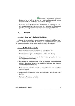 52
GUIA DO SÍNDICO___________________________________________________________________52
SERVICON – Administração de Condomínios
 Extintores de pó químico devem ser recarregados de acordo com o
tempo marcado no cilindro pelo fabricante ou utilização.
 Extintores de dióxido de carbono - CO2 devem ser recarregados sem-
pre que sua carga nominal for inferior a 10% ou, caso não seja possível
pesá-los, recarregar de acordo com o recomendado pelo fabricante.
10.11.2 - Hidrantes
10.11.2.1 - Descrição e finalidade do sistema
O sistema de hidrantes é um tipo de proteção instalado em edifícios, desti-
nados ao combate de incêndios. É composto de reserva de incêndio, bomba
de recalque, tubulação, abrigo da mangueira e registro de recalque.
10.11.2.2 - Principais anomalias
 As anomalias mais comuns encontradas em hidrantes são:
 A falta de conservação e sinalização das bombas de incêndio;
 Dispositivos de alarme e comando das bombas quebradas e/ou em
mau estado de conservação;
 Mau estado de conservação das caixas de hidrantes, principalmente a
abertura das portas, pois é comum estarem emperradas pela oxidação
ou camada grossa de pintura;
 Mangueiras dos hidrantes enroladas inadequadamente, sem esguicho e
chave de aperto;
 Caixas de hidrantes sem os vidros de visualização e proteção das man-
gueiras;
 Mangueiras furadas ou cortadas.
MANUAL DE LIMPEZA PARA CONDOMÍNIOS______________________________________________52GUIA DE MANUTENÇÃO PREDIAL_______________________________________________________52
 